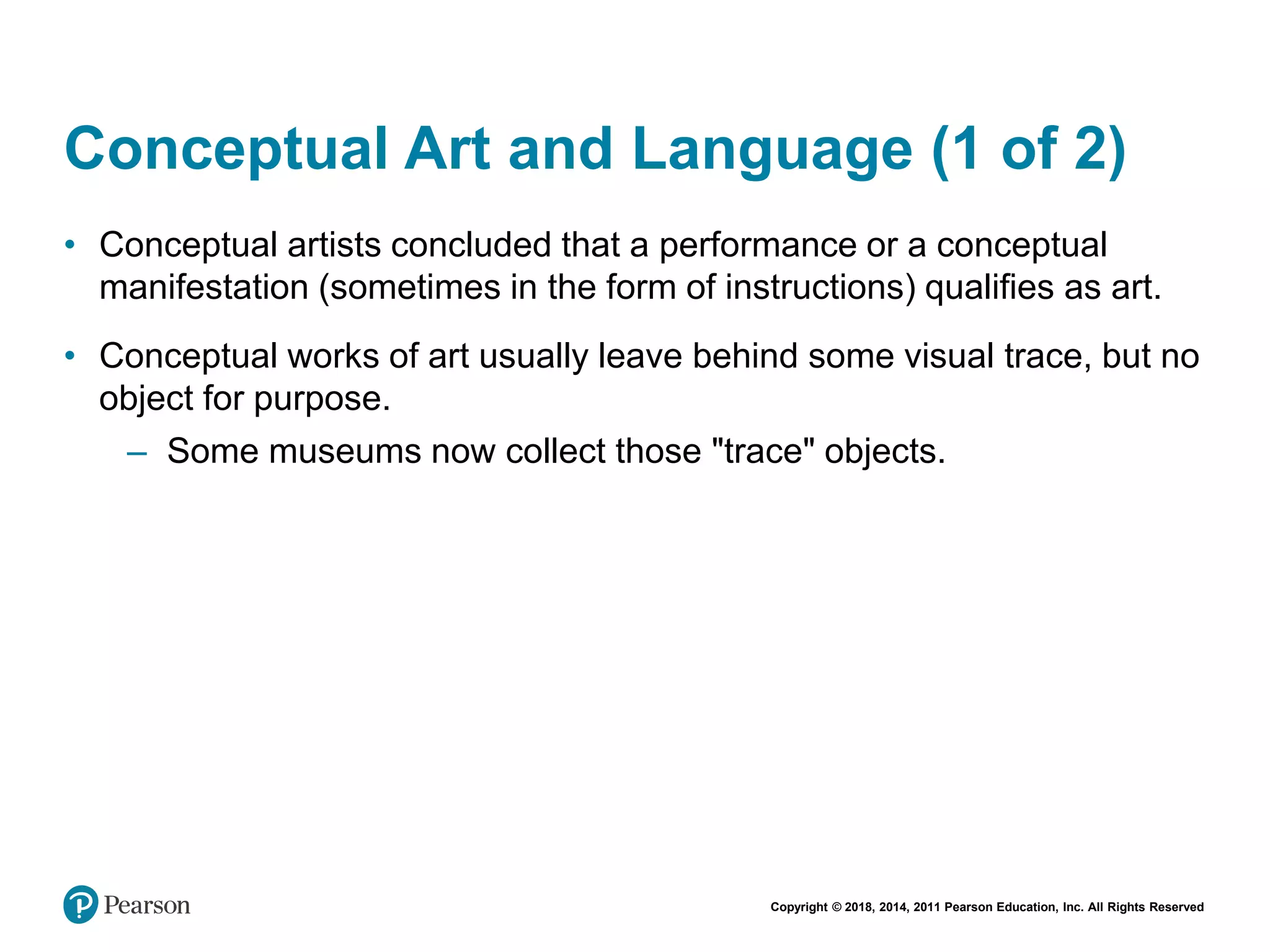 Copyright © 2018, 2014, 2011 Pearson Education, Inc. All Rights Reserved
Conceptual Art and Language (1 of 2)
• Conceptual artists concluded that a performance or a conceptual
manifestation (sometimes in the form of instructions) qualifies as art.
• Conceptual works of art usually leave behind some visual trace, but no
object for purpose.
– Some museums now collect those "trace" objects.
 