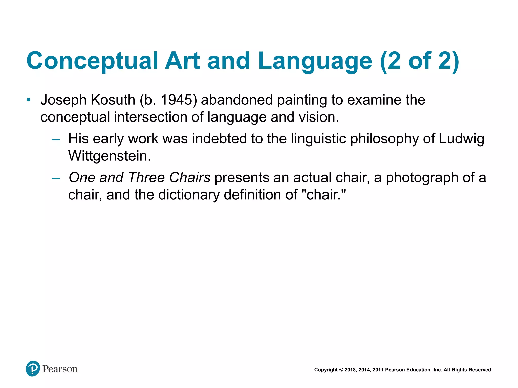 Copyright © 2018, 2014, 2011 Pearson Education, Inc. All Rights Reserved
Conceptual Art and Language (2 of 2)
• Joseph Kosuth (b. 1945) abandoned painting to examine the
conceptual intersection of language and vision.
– His early work was indebted to the linguistic philosophy of Ludwig
Wittgenstein.
– One and Three Chairs presents an actual chair, a photograph of a
chair, and the dictionary definition of "chair."
 