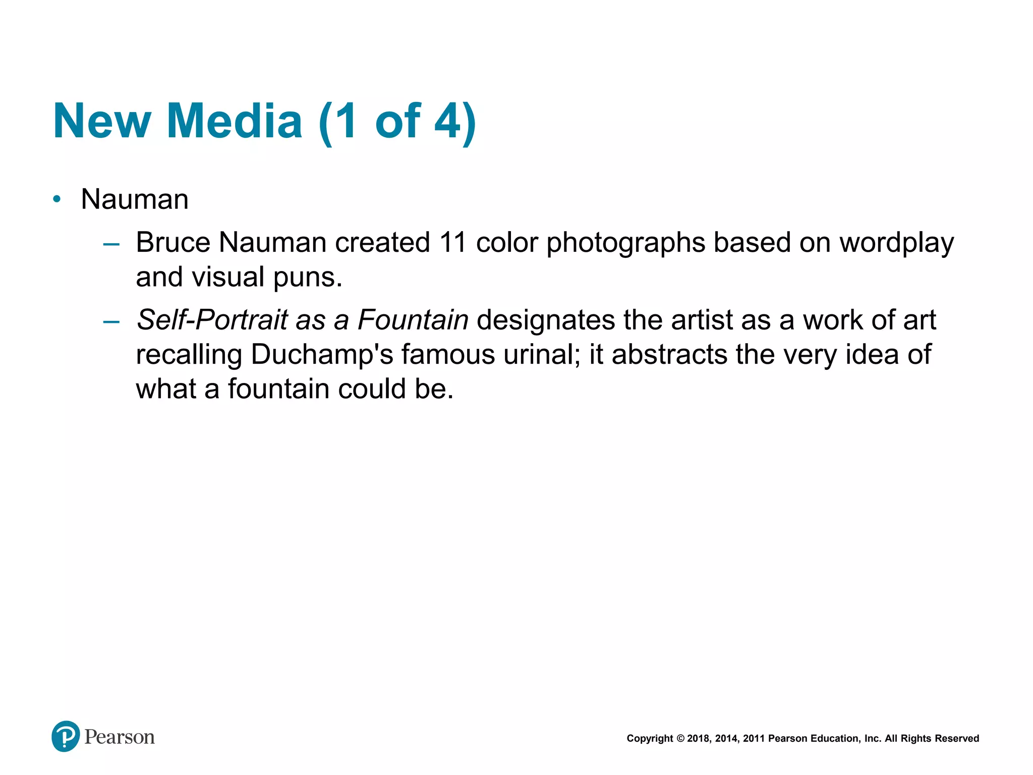 Copyright © 2018, 2014, 2011 Pearson Education, Inc. All Rights Reserved
New Media (1 of 4)
• Nauman
– Bruce Nauman created 11 color photographs based on wordplay
and visual puns.
– Self-Portrait as a Fountain designates the artist as a work of art
recalling Duchamp's famous urinal; it abstracts the very idea of
what a fountain could be.
 