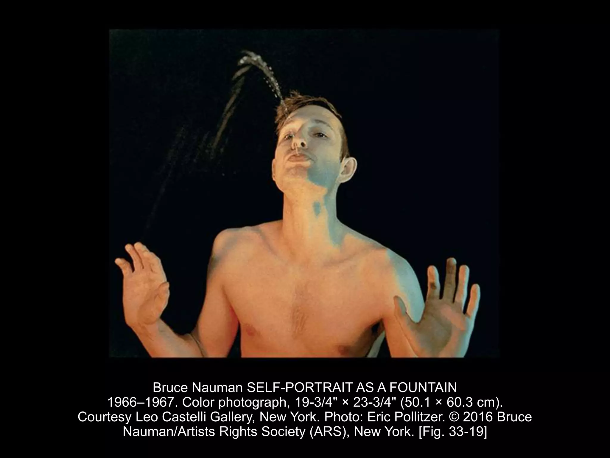 Bruce Nauman SELF-PORTRAIT AS A FOUNTAIN
1966–1967. Color photograph, 19-3/4" × 23-3/4" (50.1 × 60.3 cm).
Courtesy Leo Castelli Gallery, New York. Photo: Eric Pollitzer. © 2016 Bruce
Nauman/Artists Rights Society (ARS), New York. [Fig. 33-19]
 