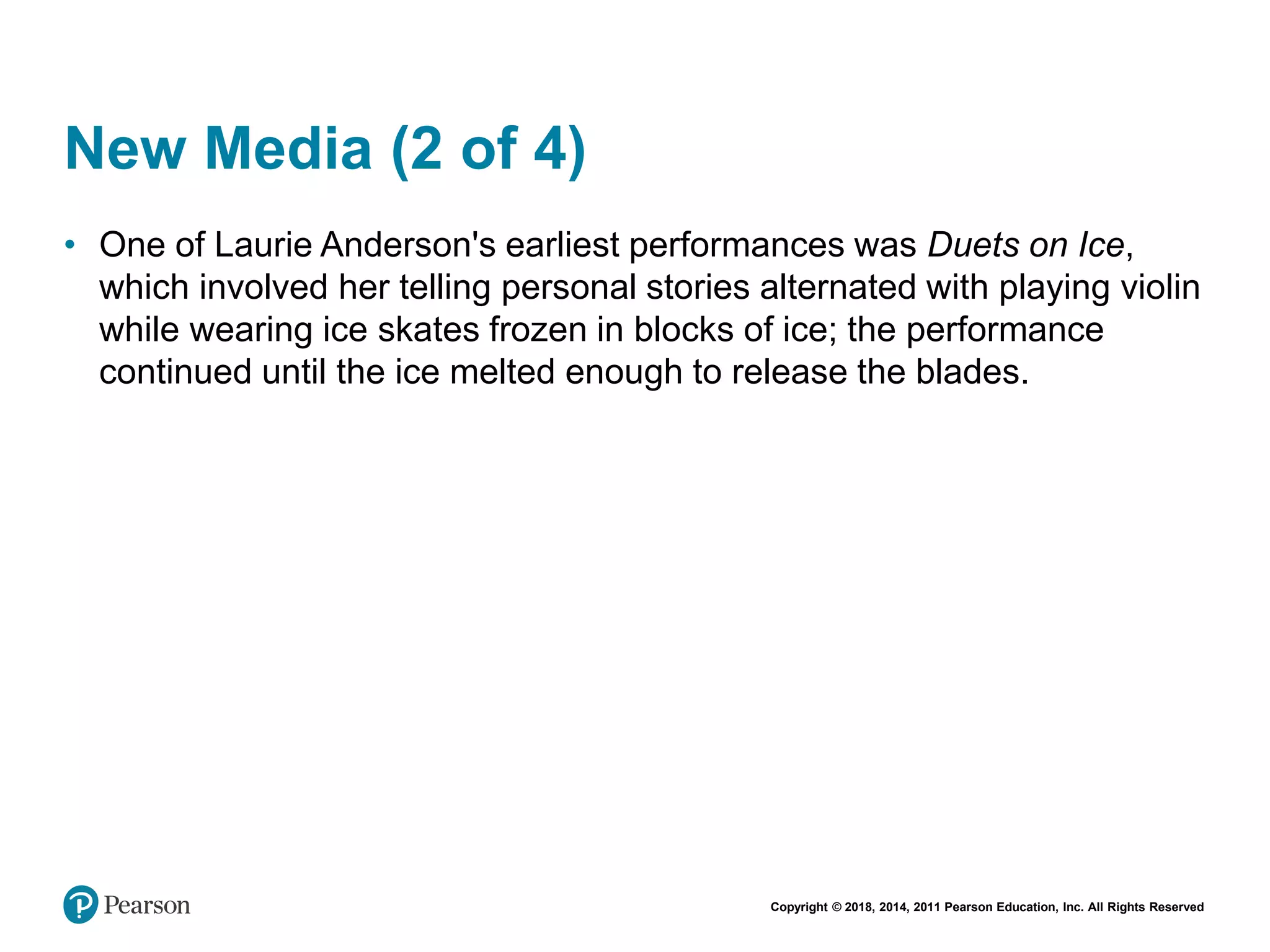 Copyright © 2018, 2014, 2011 Pearson Education, Inc. All Rights Reserved
New Media (2 of 4)
• One of Laurie Anderson's earliest performances was Duets on Ice,
which involved her telling personal stories alternated with playing violin
while wearing ice skates frozen in blocks of ice; the performance
continued until the ice melted enough to release the blades.
 