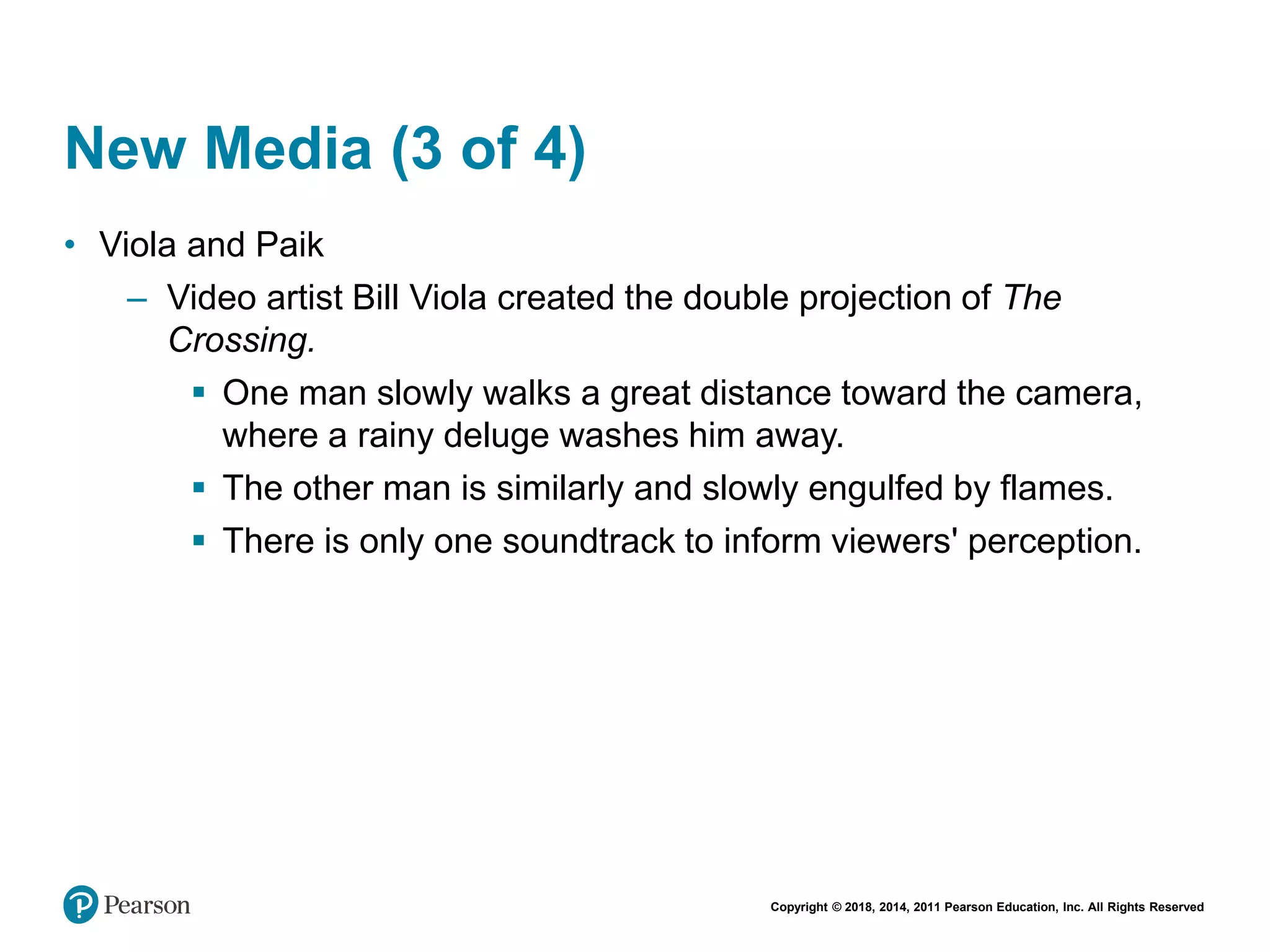 Copyright © 2018, 2014, 2011 Pearson Education, Inc. All Rights Reserved
New Media (3 of 4)
• Viola and Paik
– Video artist Bill Viola created the double projection of The
Crossing.
 One man slowly walks a great distance toward the camera,
where a rainy deluge washes him away.
 The other man is similarly and slowly engulfed by flames.
 There is only one soundtrack to inform viewers' perception.
 