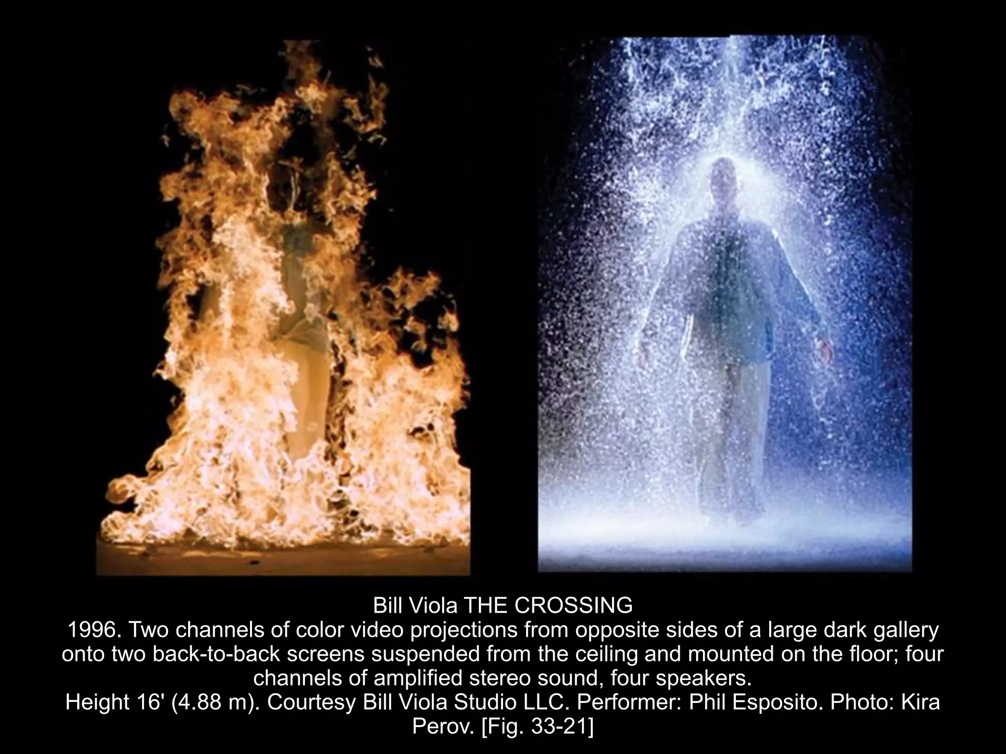 Bill Viola THE CROSSING
1996. Two channels of color video projections from opposite sides of a large dark gallery
onto two back-to-back screens suspended from the ceiling and mounted on the floor; four
channels of amplified stereo sound, four speakers.
Height 16' (4.88 m). Courtesy Bill Viola Studio LLC. Performer: Phil Esposito. Photo: Kira
Perov. [Fig. 33-21]
 