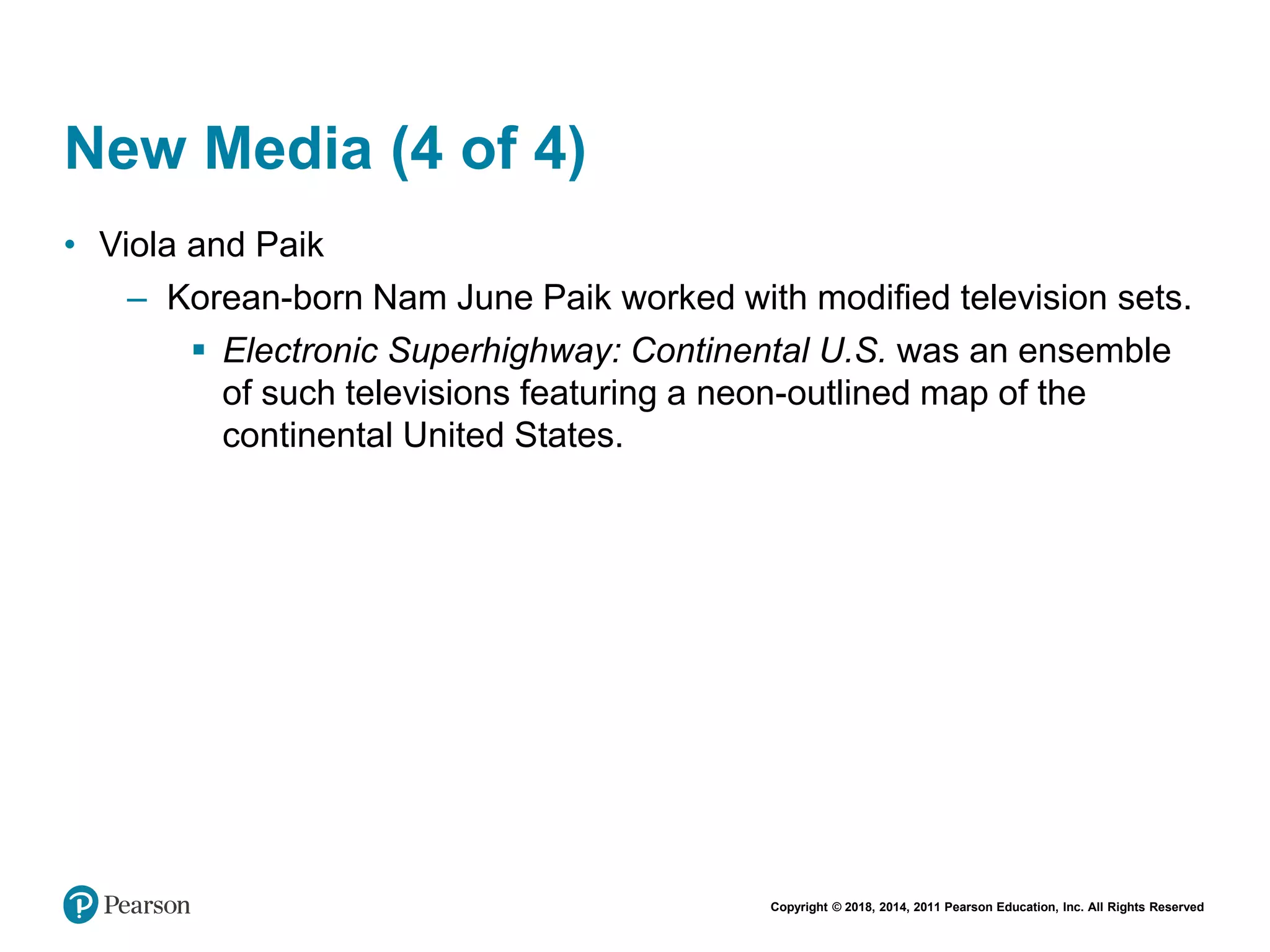 Copyright © 2018, 2014, 2011 Pearson Education, Inc. All Rights Reserved
New Media (4 of 4)
• Viola and Paik
– Korean-born Nam June Paik worked with modified television sets.
 Electronic Superhighway: Continental U.S. was an ensemble
of such televisions featuring a neon-outlined map of the
continental United States.
 