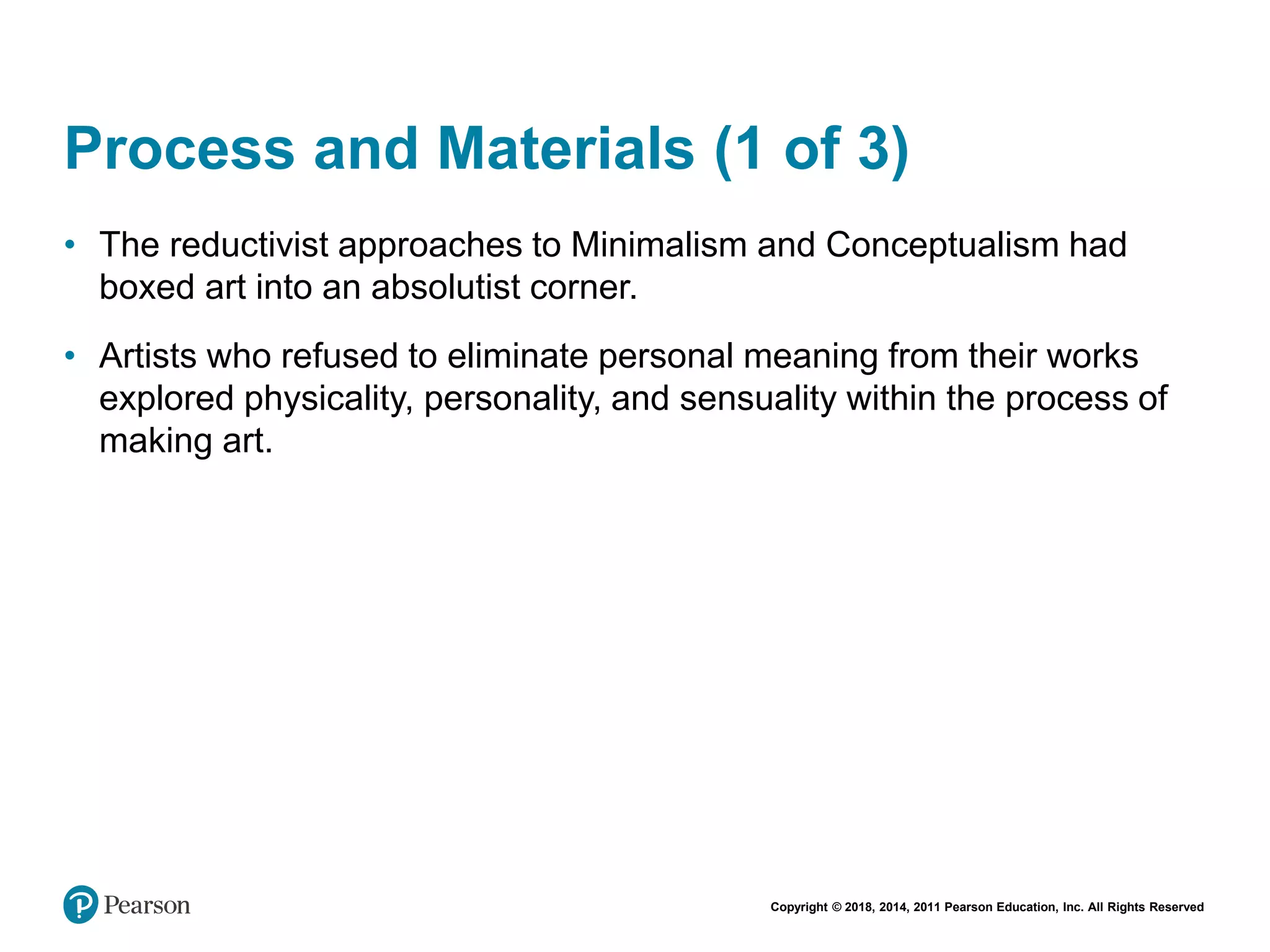 Copyright © 2018, 2014, 2011 Pearson Education, Inc. All Rights Reserved
Process and Materials (1 of 3)
• The reductivist approaches to Minimalism and Conceptualism had
boxed art into an absolutist corner.
• Artists who refused to eliminate personal meaning from their works
explored physicality, personality, and sensuality within the process of
making art.
 