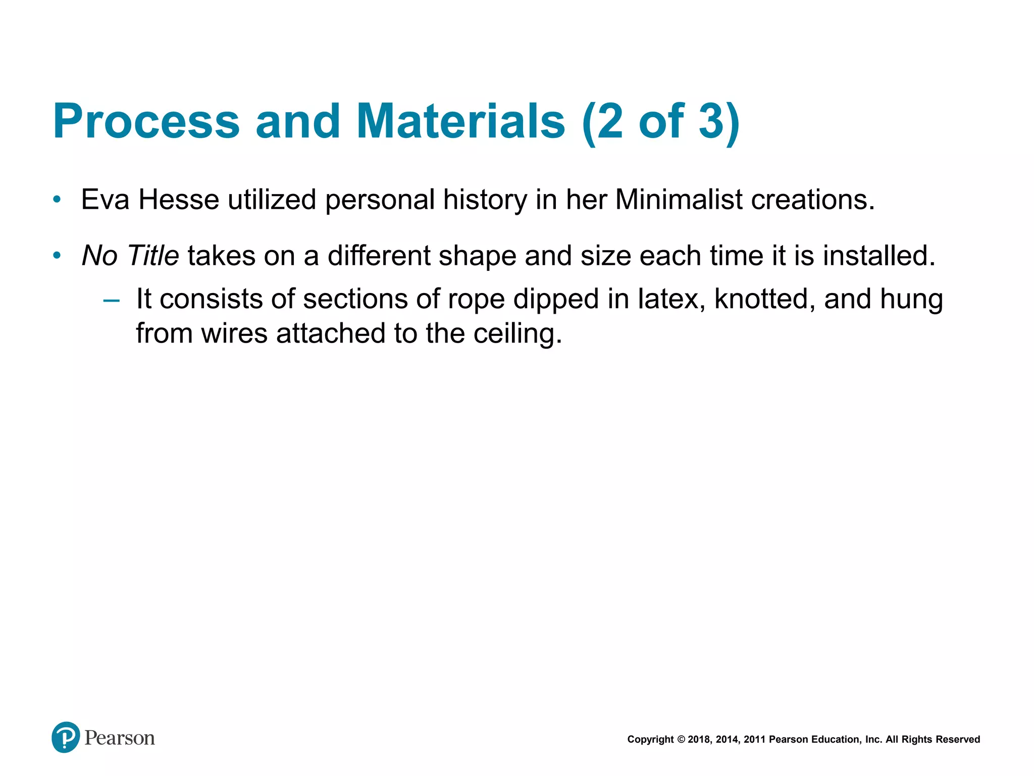 Copyright © 2018, 2014, 2011 Pearson Education, Inc. All Rights Reserved
Process and Materials (2 of 3)
• Eva Hesse utilized personal history in her Minimalist creations.
• No Title takes on a different shape and size each time it is installed.
– It consists of sections of rope dipped in latex, knotted, and hung
from wires attached to the ceiling.
 