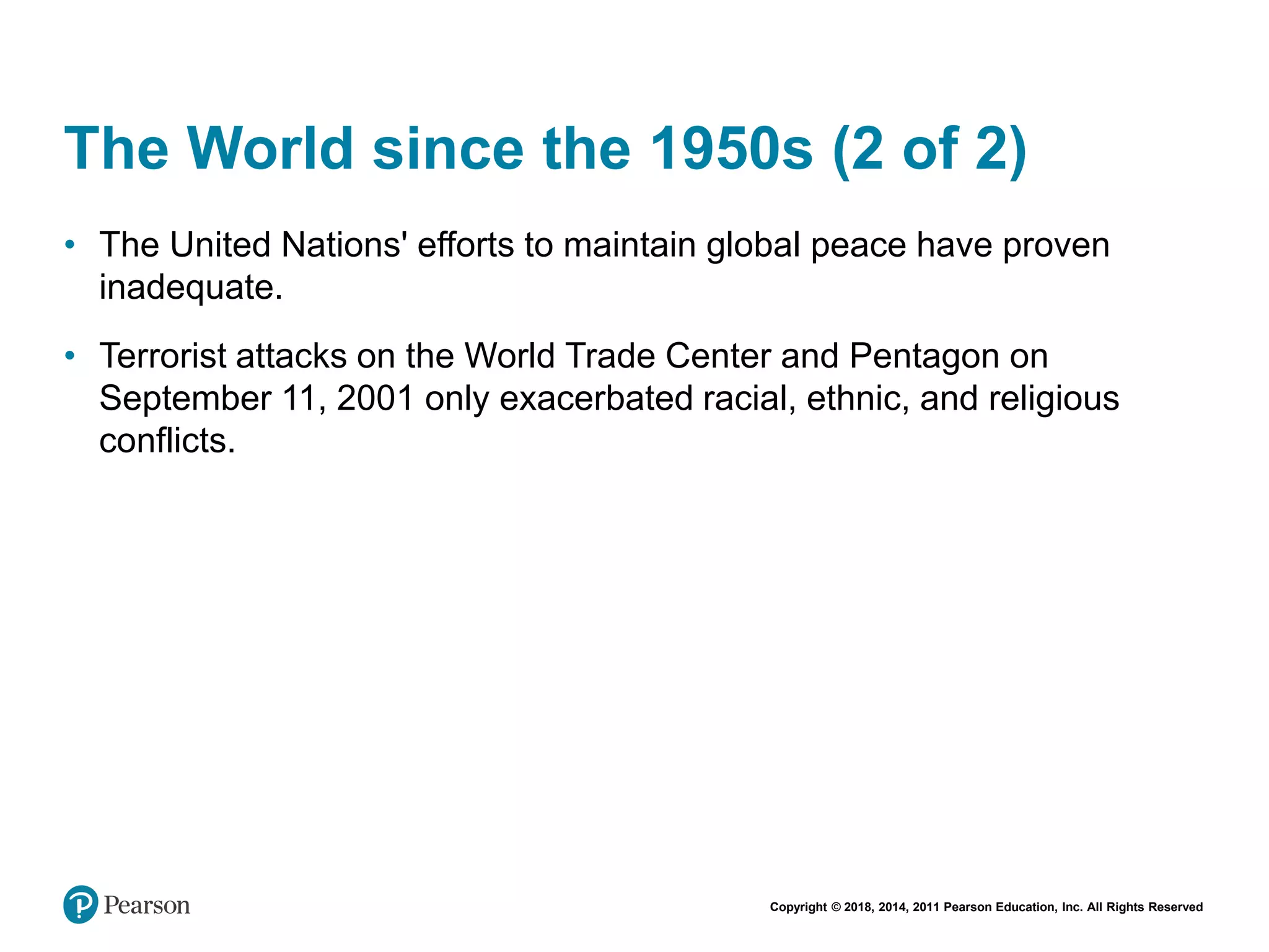 Copyright © 2018, 2014, 2011 Pearson Education, Inc. All Rights Reserved
The World since the 1950s (2 of 2)
• The United Nations' efforts to maintain global peace have proven
inadequate.
• Terrorist attacks on the World Trade Center and Pentagon on
September 11, 2001 only exacerbated racial, ethnic, and religious
conflicts.
 