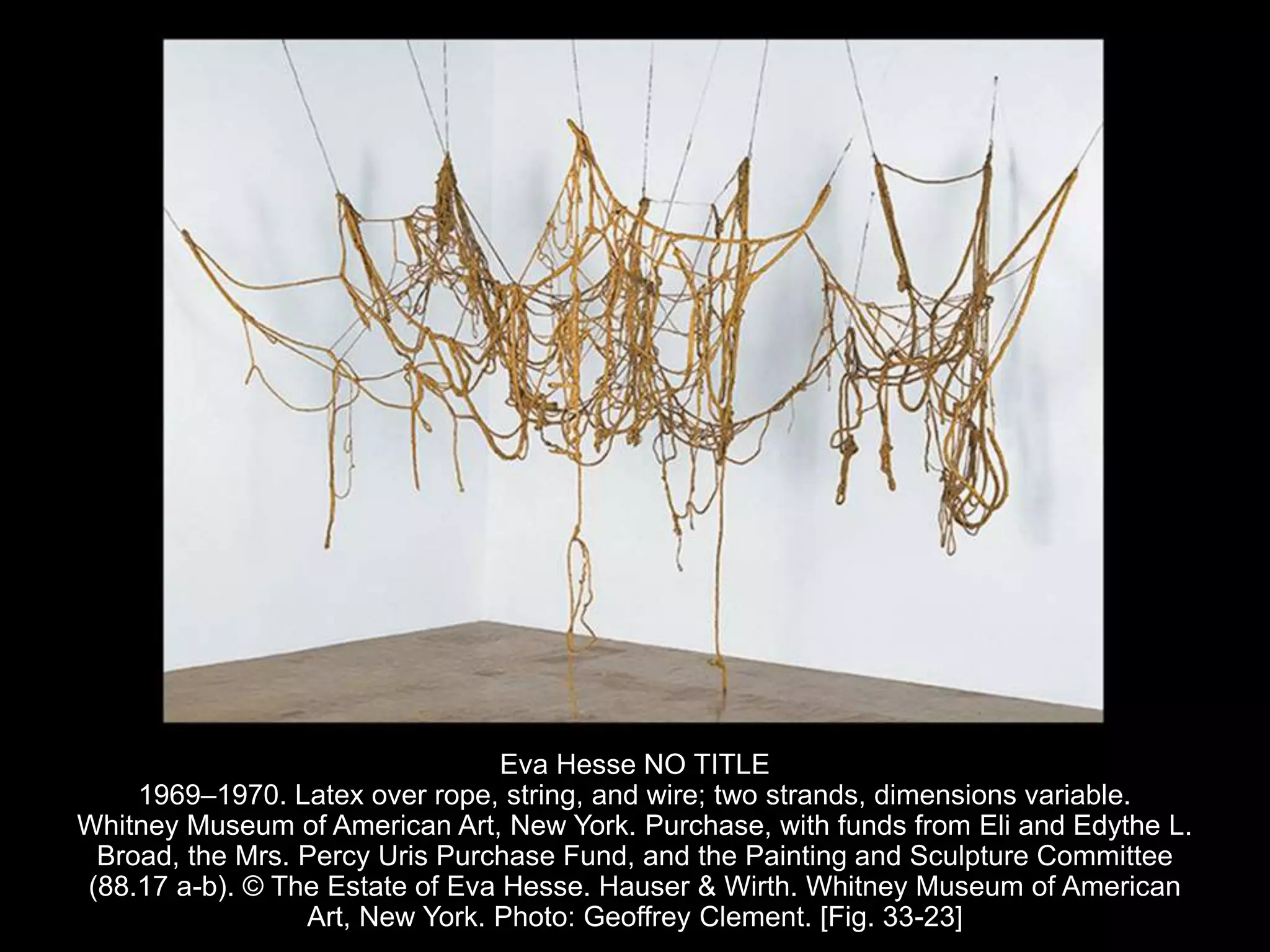 Eva Hesse NO TITLE
1969–1970. Latex over rope, string, and wire; two strands, dimensions variable.
Whitney Museum of American Art, New York. Purchase, with funds from Eli and Edythe L.
Broad, the Mrs. Percy Uris Purchase Fund, and the Painting and Sculpture Committee
(88.17 a-b). © The Estate of Eva Hesse. Hauser & Wirth. Whitney Museum of American
Art, New York. Photo: Geoffrey Clement. [Fig. 33-23]
 