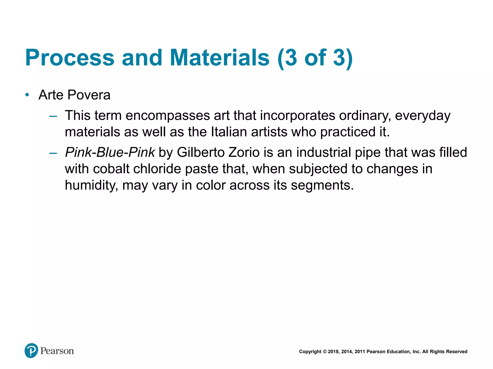 Copyright © 2018, 2014, 2011 Pearson Education, Inc. All Rights Reserved
Process and Materials (3 of 3)
• Arte Povera
– This term encompasses art that incorporates ordinary, everyday
materials as well as the Italian artists who practiced it.
– Pink-Blue-Pink by Gilberto Zorio is an industrial pipe that was filled
with cobalt chloride paste that, when subjected to changes in
humidity, may vary in color across its segments.
 