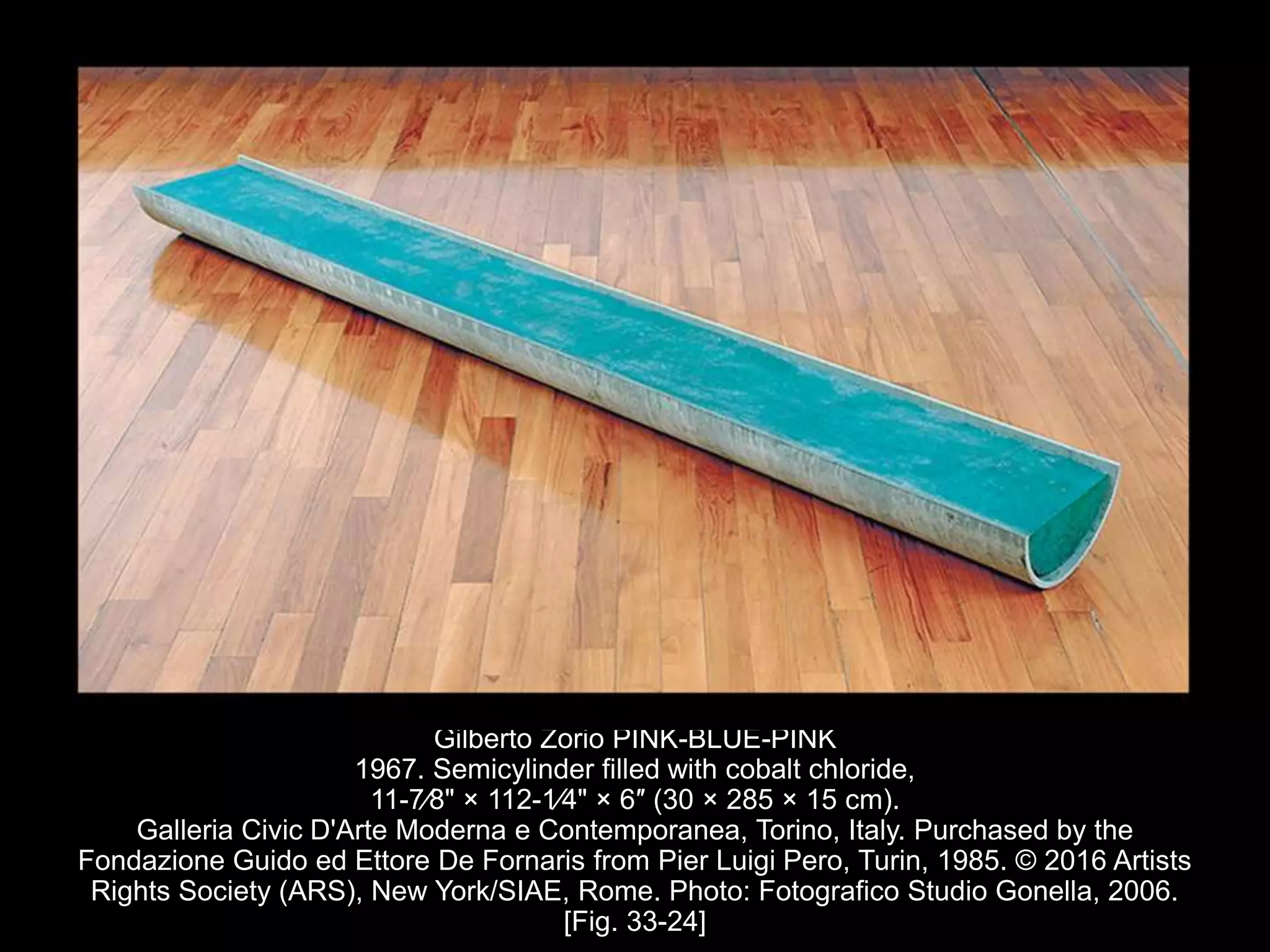 Gilberto Zorio PINK-BLUE-PINK
1967. Semicylinder filled with cobalt chloride,
11-7⁄8" × 112-1⁄4" × 6″ (30 × 285 × 15 cm).
Galleria Civic D'Arte Moderna e Contemporanea, Torino, Italy. Purchased by the
Fondazione Guido ed Ettore De Fornaris from Pier Luigi Pero, Turin, 1985. © 2016 Artists
Rights Society (ARS), New York/SIAE, Rome. Photo: Fotografico Studio Gonella, 2006.
[Fig. 33-24]
 