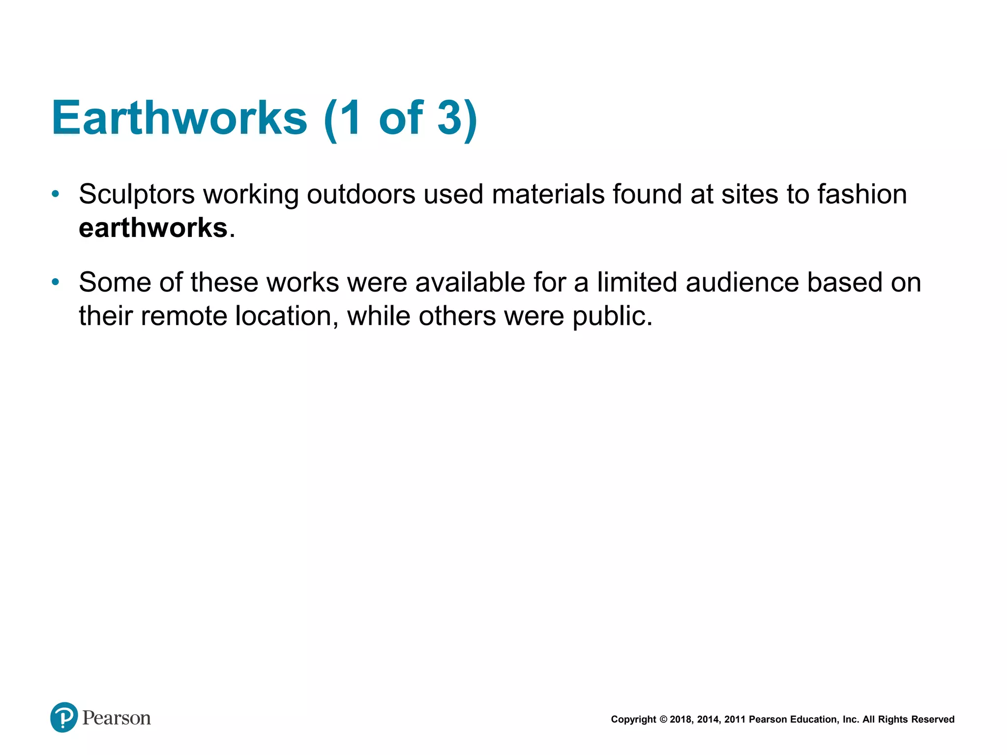 Copyright © 2018, 2014, 2011 Pearson Education, Inc. All Rights Reserved
Earthworks (1 of 3)
• Sculptors working outdoors used materials found at sites to fashion
earthworks.
• Some of these works were available for a limited audience based on
their remote location, while others were public.
 