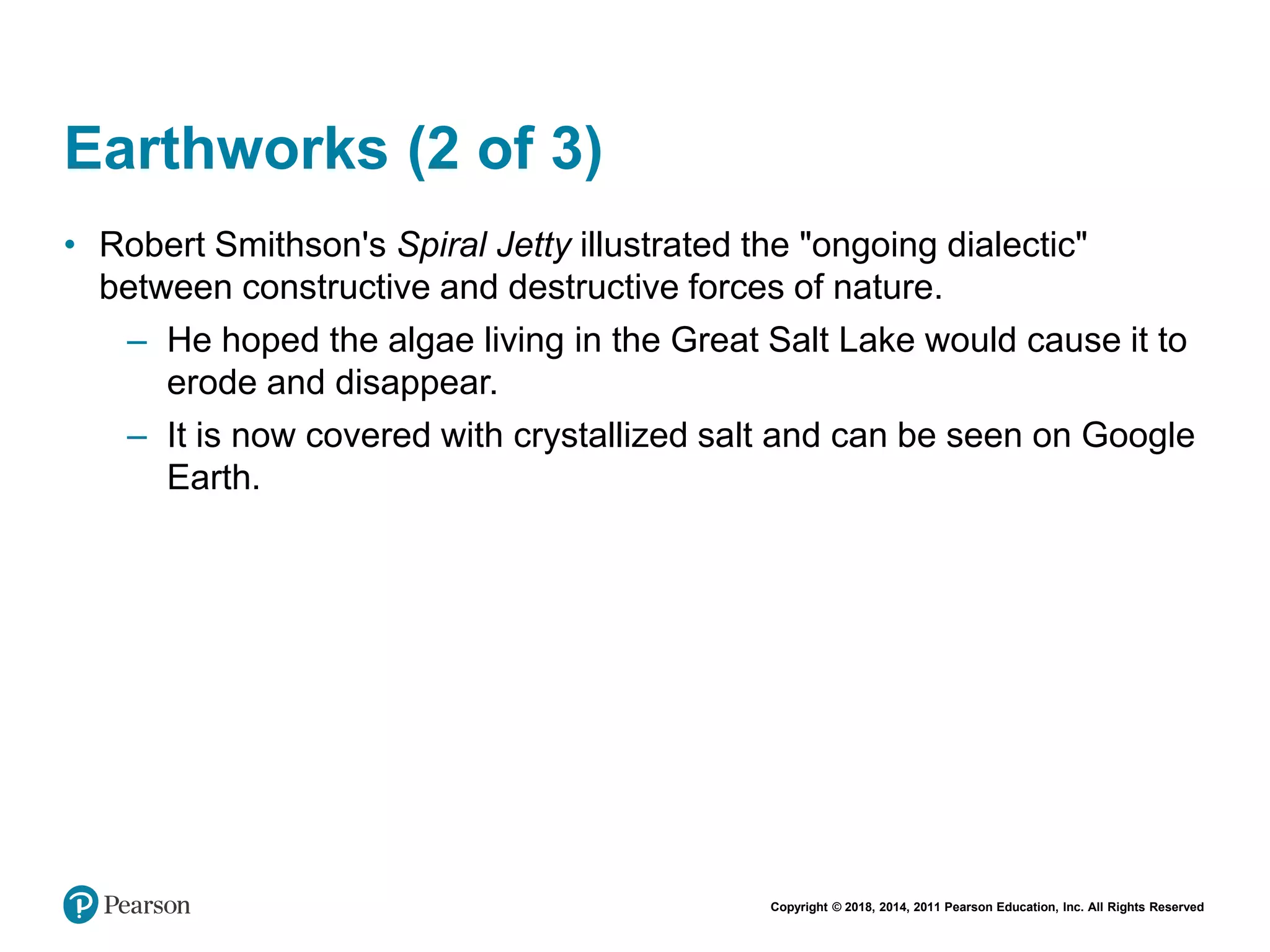 Copyright © 2018, 2014, 2011 Pearson Education, Inc. All Rights Reserved
Earthworks (2 of 3)
• Robert Smithson's Spiral Jetty illustrated the "ongoing dialectic"
between constructive and destructive forces of nature.
– He hoped the algae living in the Great Salt Lake would cause it to
erode and disappear.
– It is now covered with crystallized salt and can be seen on Google
Earth.
 