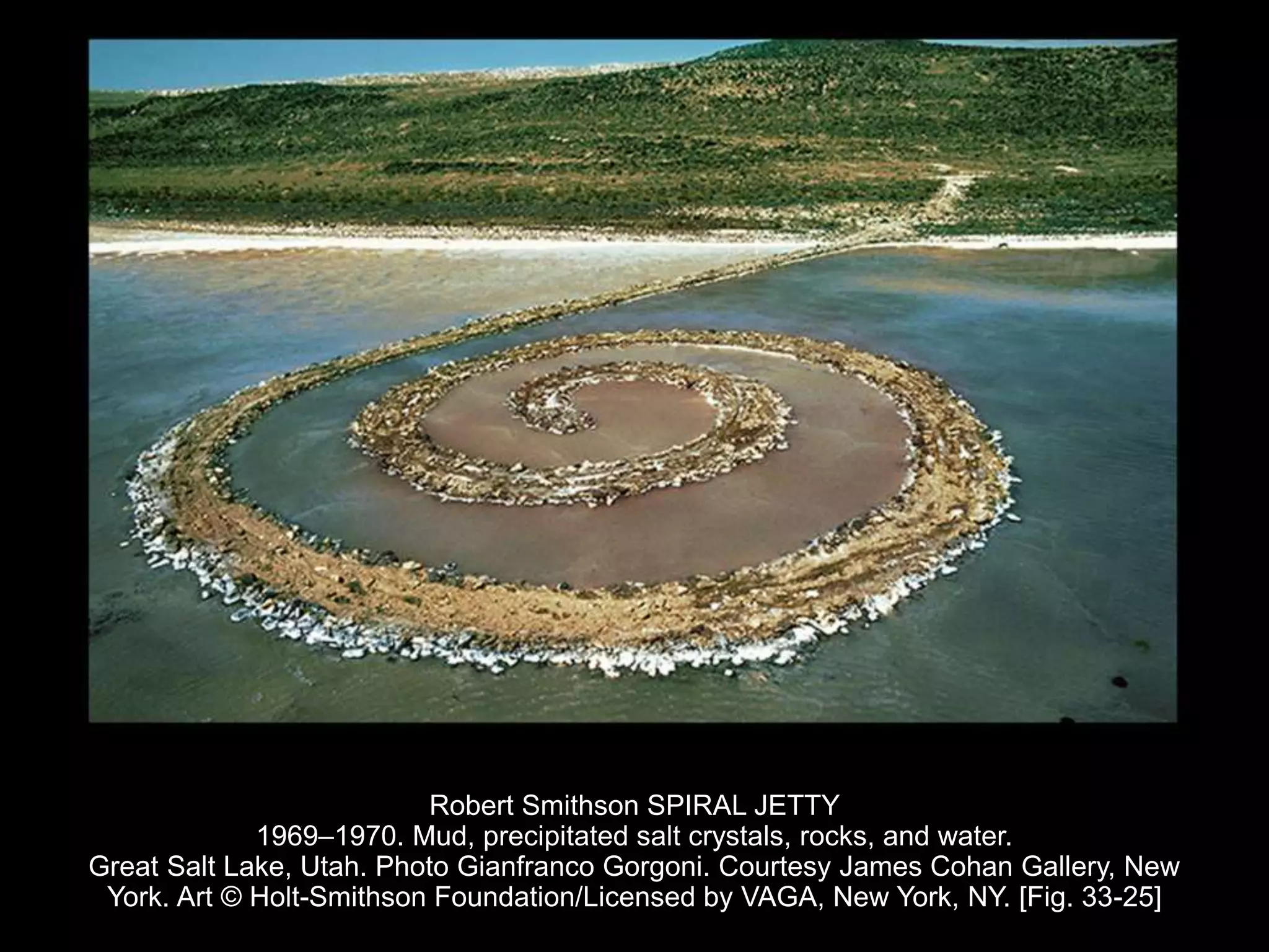 Robert Smithson SPIRAL JETTY
1969–1970. Mud, precipitated salt crystals, rocks, and water.
Great Salt Lake, Utah. Photo Gianfranco Gorgoni. Courtesy James Cohan Gallery, New
York. Art © Holt-Smithson Foundation/Licensed by VAGA, New York, NY. [Fig. 33-25]
 