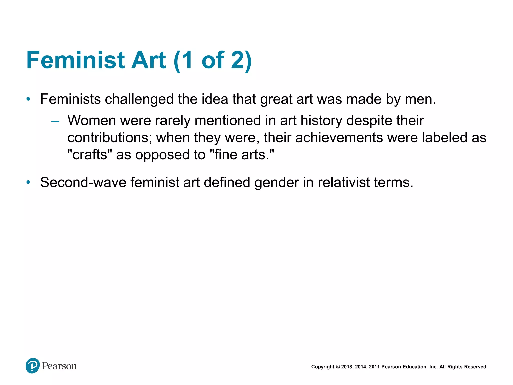 Copyright © 2018, 2014, 2011 Pearson Education, Inc. All Rights Reserved
Feminist Art (1 of 2)
• Feminists challenged the idea that great art was made by men.
– Women were rarely mentioned in art history despite their
contributions; when they were, their achievements were labeled as
"crafts" as opposed to "fine arts."
• Second-wave feminist art defined gender in relativist terms.
 