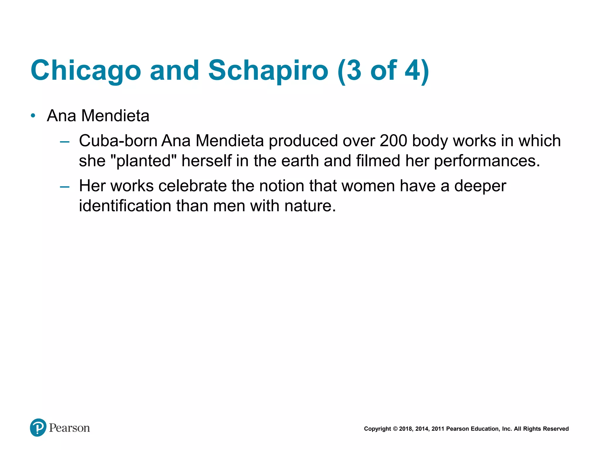 Copyright © 2018, 2014, 2011 Pearson Education, Inc. All Rights Reserved
Chicago and Schapiro (3 of 4)
• Ana Mendieta
– Cuba-born Ana Mendieta produced over 200 body works in which
she "planted" herself in the earth and filmed her performances.
– Her works celebrate the notion that women have a deeper
identification than men with nature.
 