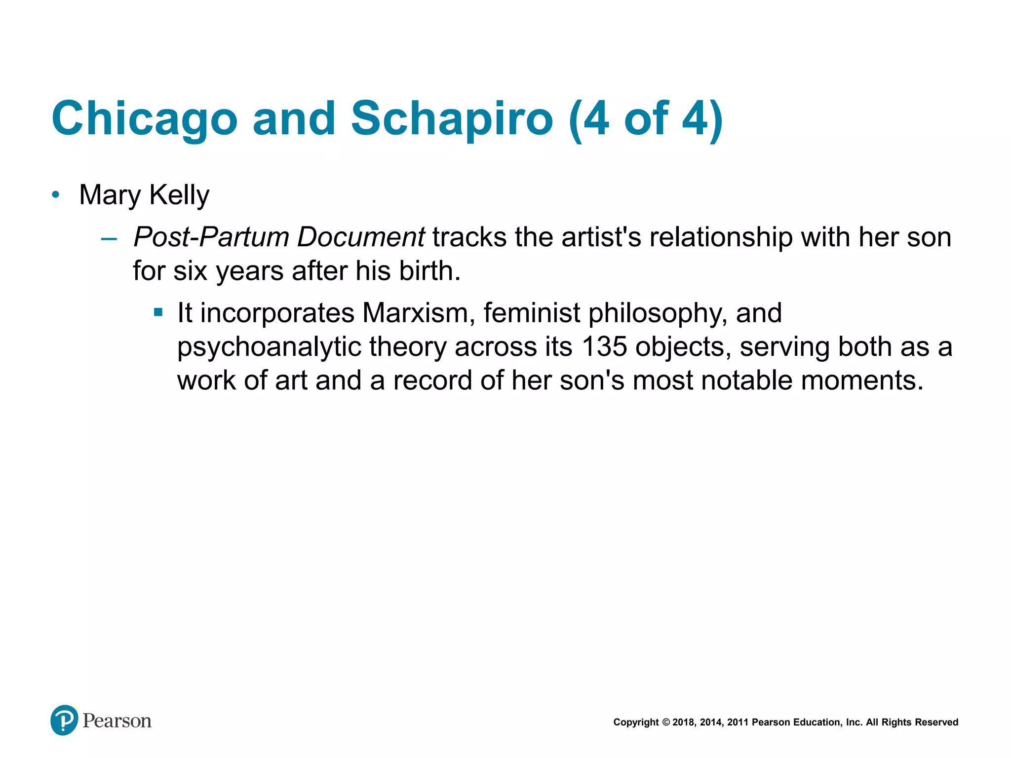 Copyright © 2018, 2014, 2011 Pearson Education, Inc. All Rights Reserved
Chicago and Schapiro (4 of 4)
• Mary Kelly
– Post-Partum Document tracks the artist's relationship with her son
for six years after his birth.
 It incorporates Marxism, feminist philosophy, and
psychoanalytic theory across its 135 objects, serving both as a
work of art and a record of her son's most notable moments.
 