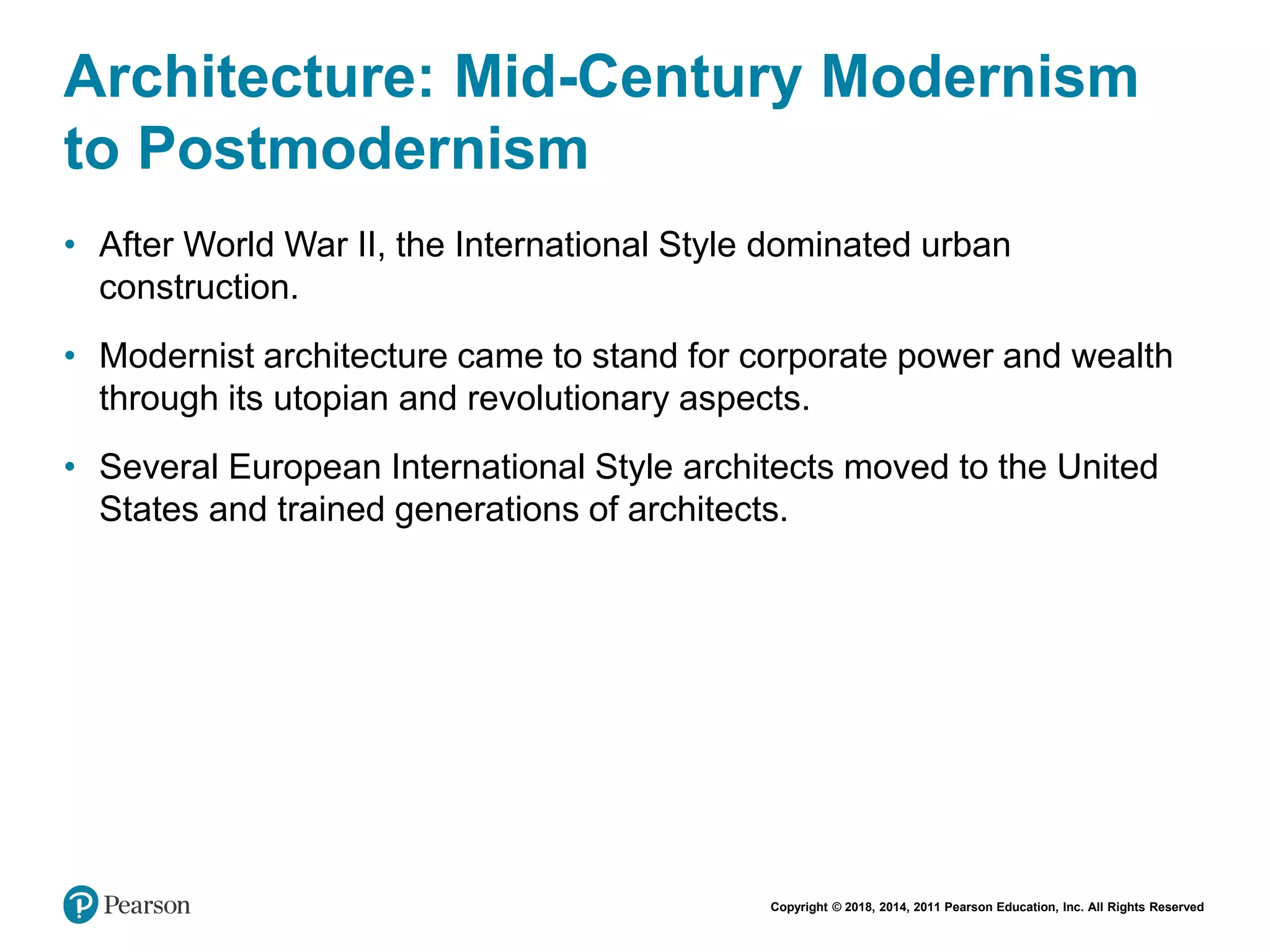 Copyright © 2018, 2014, 2011 Pearson Education, Inc. All Rights Reserved
Architecture: Mid-Century Modernism
to Postmodernism
• After World War II, the International Style dominated urban
construction.
• Modernist architecture came to stand for corporate power and wealth
through its utopian and revolutionary aspects.
• Several European International Style architects moved to the United
States and trained generations of architects.
 