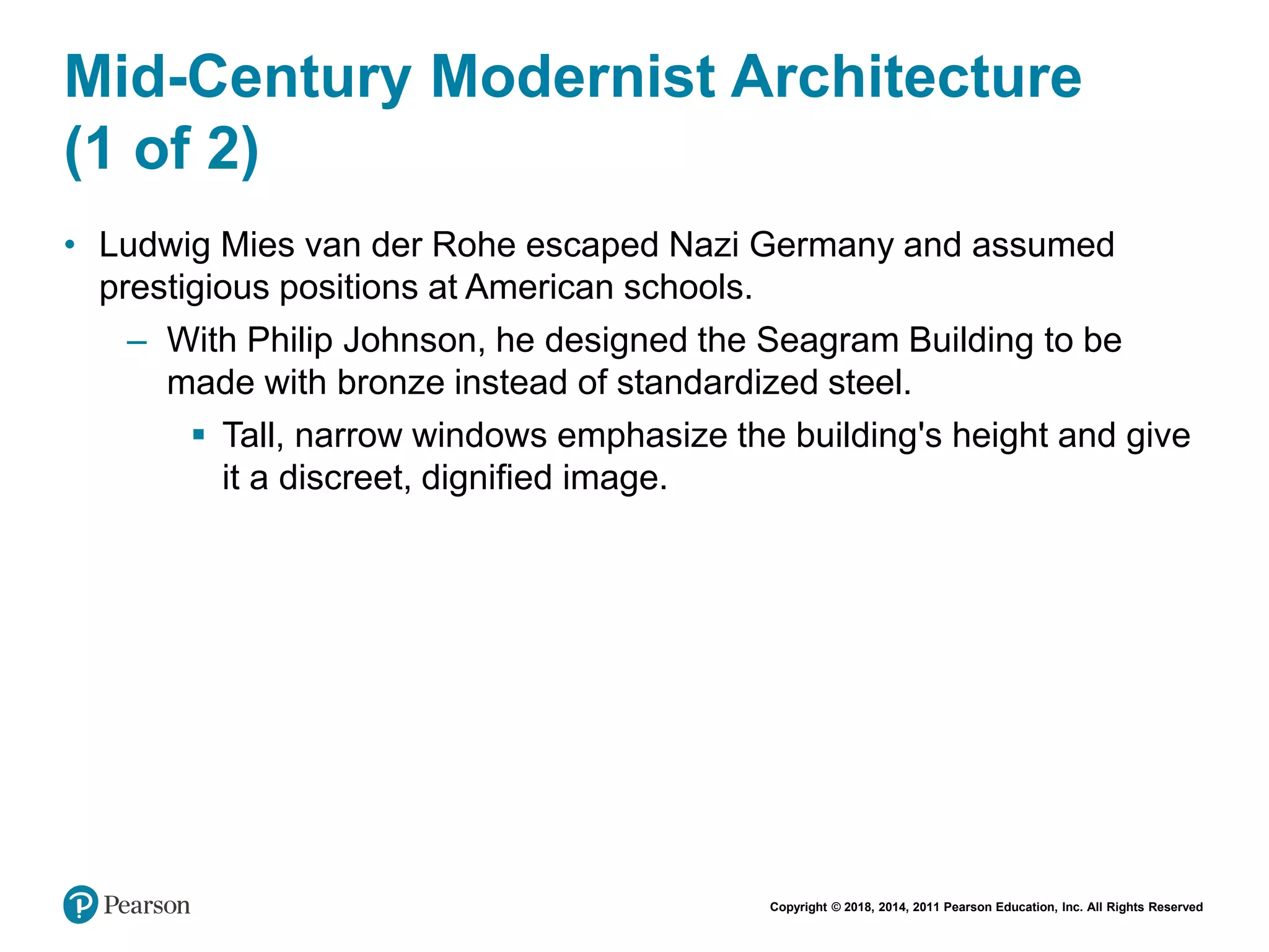 Copyright © 2018, 2014, 2011 Pearson Education, Inc. All Rights Reserved
Mid-Century Modernist Architecture
(1 of 2)
• Ludwig Mies van der Rohe escaped Nazi Germany and assumed
prestigious positions at American schools.
– With Philip Johnson, he designed the Seagram Building to be
made with bronze instead of standardized steel.
 Tall, narrow windows emphasize the building's height and give
it a discreet, dignified image.
 