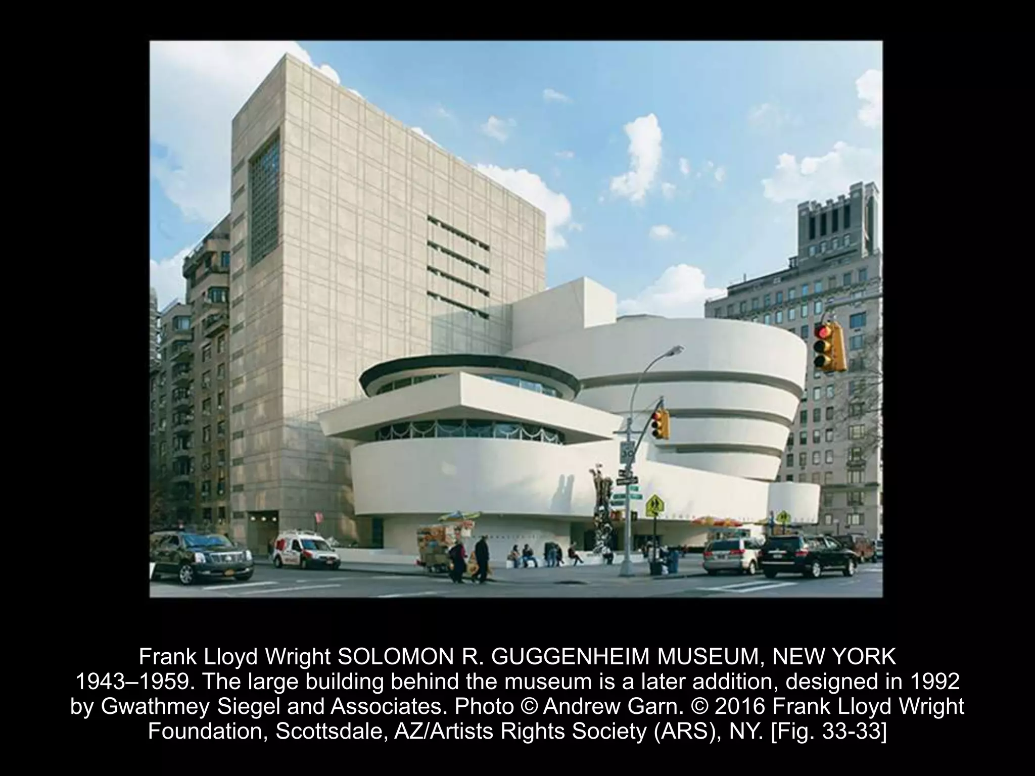 Frank Lloyd Wright SOLOMON R. GUGGENHEIM MUSEUM, NEW YORK
1943–1959. The large building behind the museum is a later addition, designed in 1992
by Gwathmey Siegel and Associates. Photo © Andrew Garn. © 2016 Frank Lloyd Wright
Foundation, Scottsdale, AZ/Artists Rights Society (ARS), NY. [Fig. 33-33]
 