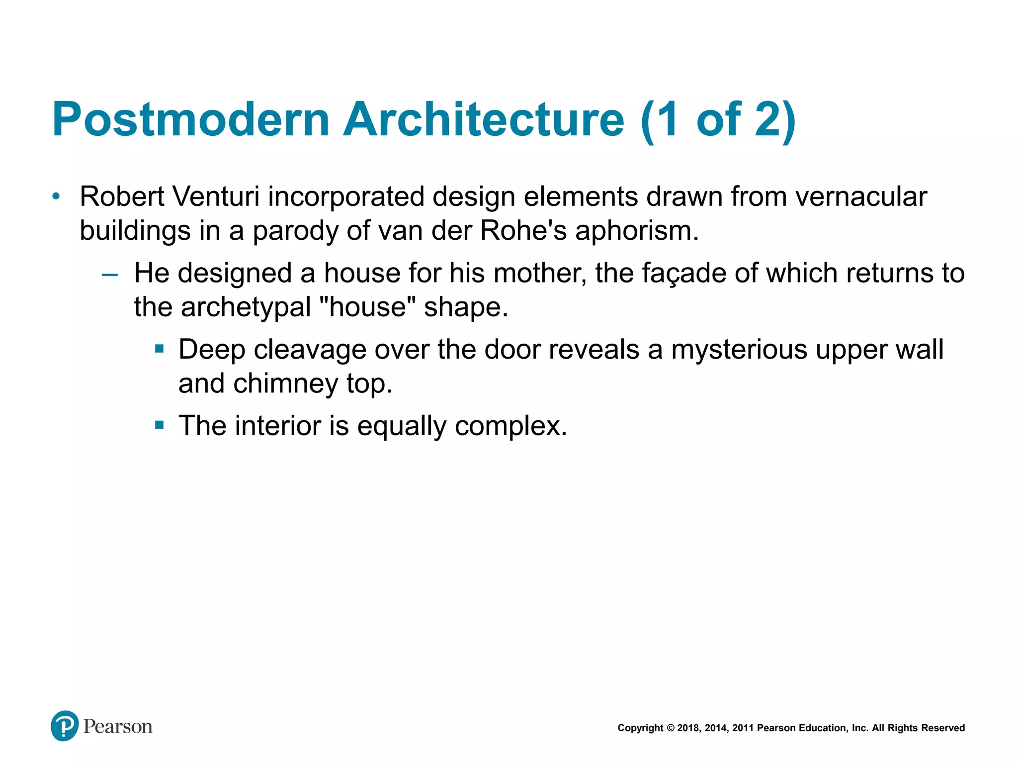Copyright © 2018, 2014, 2011 Pearson Education, Inc. All Rights Reserved
Postmodern Architecture (1 of 2)
• Robert Venturi incorporated design elements drawn from vernacular
buildings in a parody of van der Rohe's aphorism.
– He designed a house for his mother, the façade of which returns to
the archetypal "house" shape.
 Deep cleavage over the door reveals a mysterious upper wall
and chimney top.
 The interior is equally complex.
 