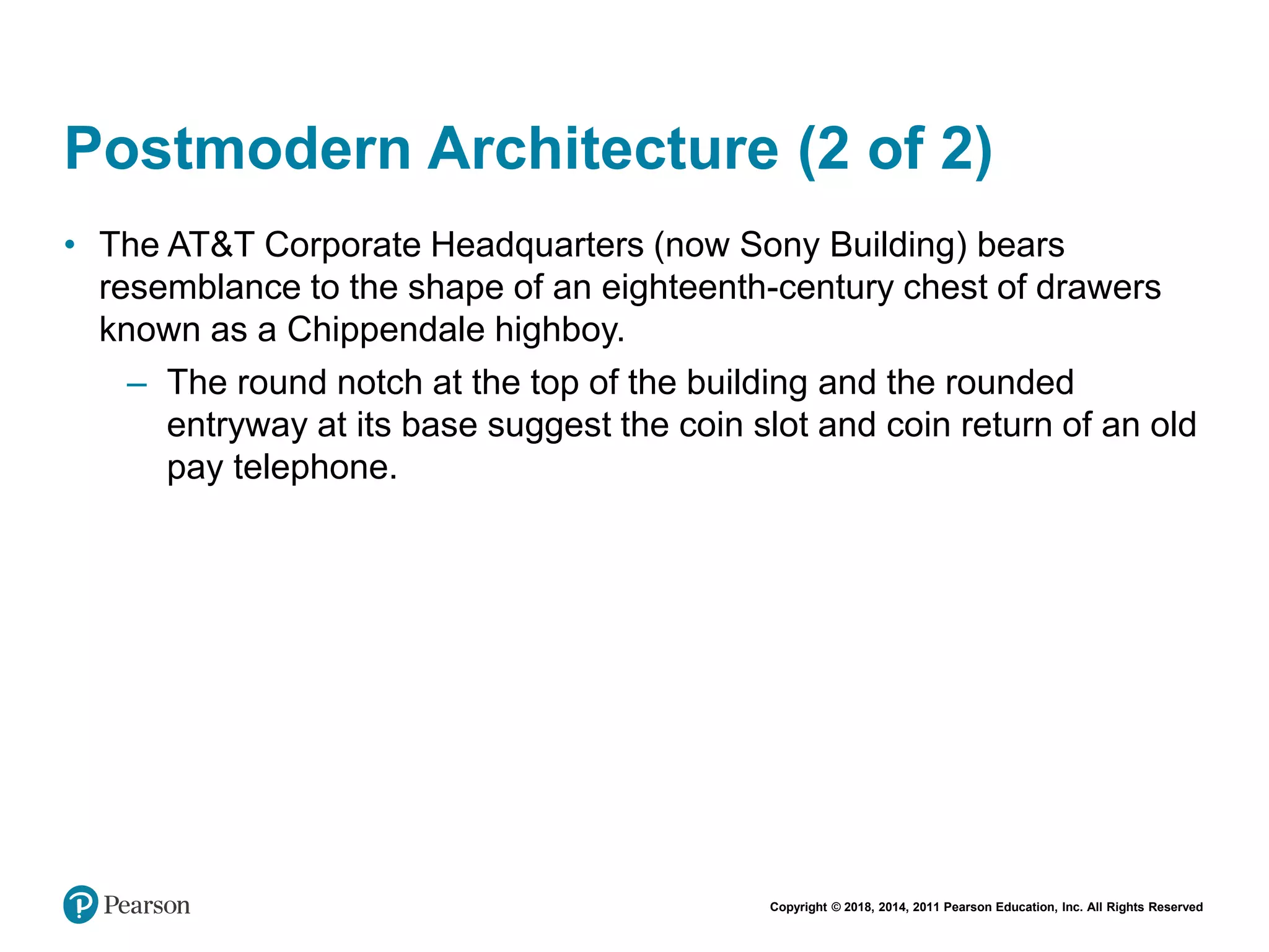 Copyright © 2018, 2014, 2011 Pearson Education, Inc. All Rights Reserved
Postmodern Architecture (2 of 2)
• The AT&T Corporate Headquarters (now Sony Building) bears
resemblance to the shape of an eighteenth-century chest of drawers
known as a Chippendale highboy.
– The round notch at the top of the building and the rounded
entryway at its base suggest the coin slot and coin return of an old
pay telephone.
 
