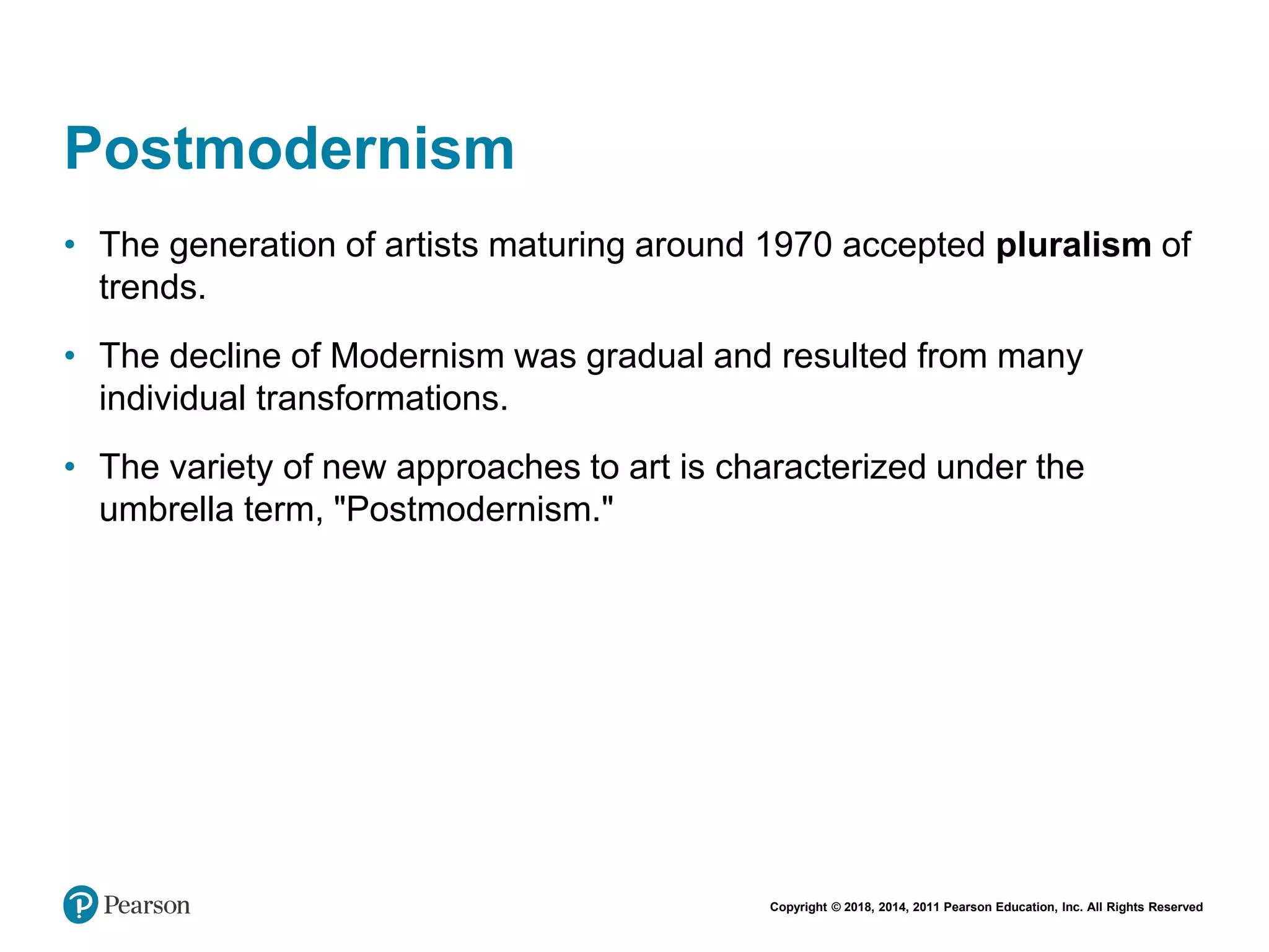 Copyright © 2018, 2014, 2011 Pearson Education, Inc. All Rights Reserved
Postmodernism
• The generation of artists maturing around 1970 accepted pluralism of
trends.
• The decline of Modernism was gradual and resulted from many
individual transformations.
• The variety of new approaches to art is characterized under the
umbrella term, "Postmodernism."
 