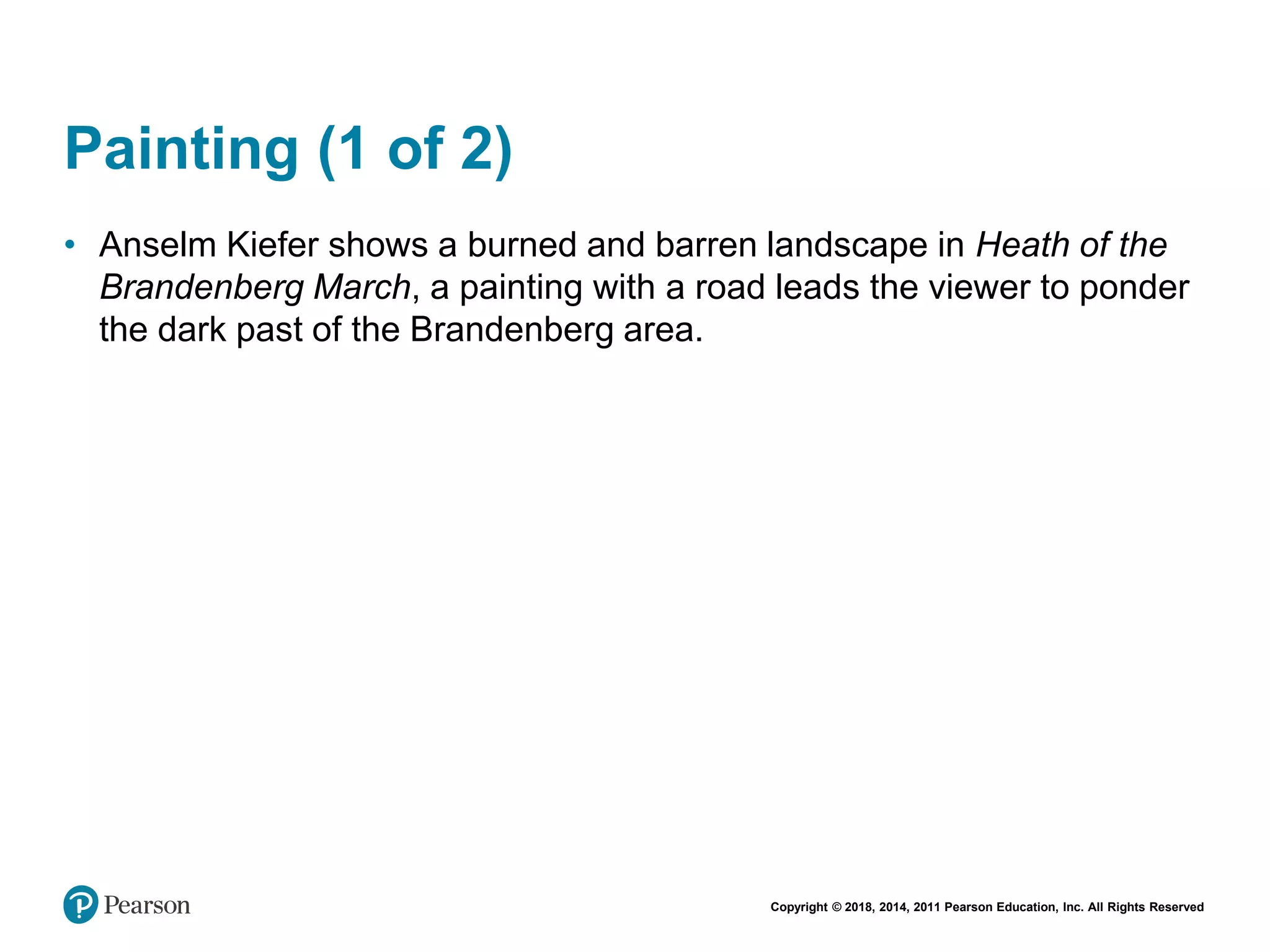 Copyright © 2018, 2014, 2011 Pearson Education, Inc. All Rights Reserved
Painting (1 of 2)
• Anselm Kiefer shows a burned and barren landscape in Heath of the
Brandenberg March, a painting with a road leads the viewer to ponder
the dark past of the Brandenberg area.
 