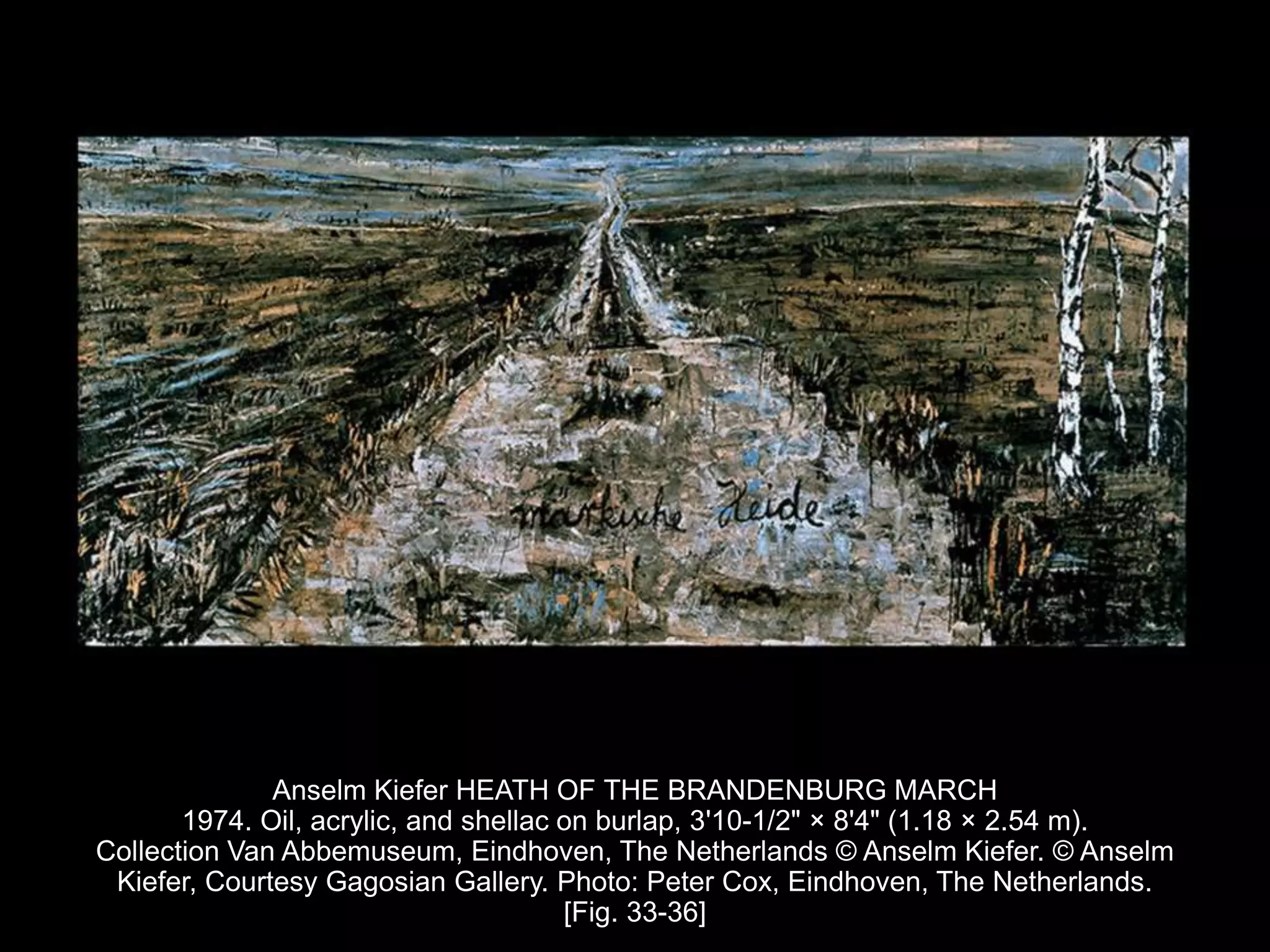 Anselm Kiefer HEATH OF THE BRANDENBURG MARCH
1974. Oil, acrylic, and shellac on burlap, 3'10-1/2" × 8'4" (1.18 × 2.54 m).
Collection Van Abbemuseum, Eindhoven, The Netherlands © Anselm Kiefer. © Anselm
Kiefer, Courtesy Gagosian Gallery. Photo: Peter Cox, Eindhoven, The Netherlands.
[Fig. 33-36]
 