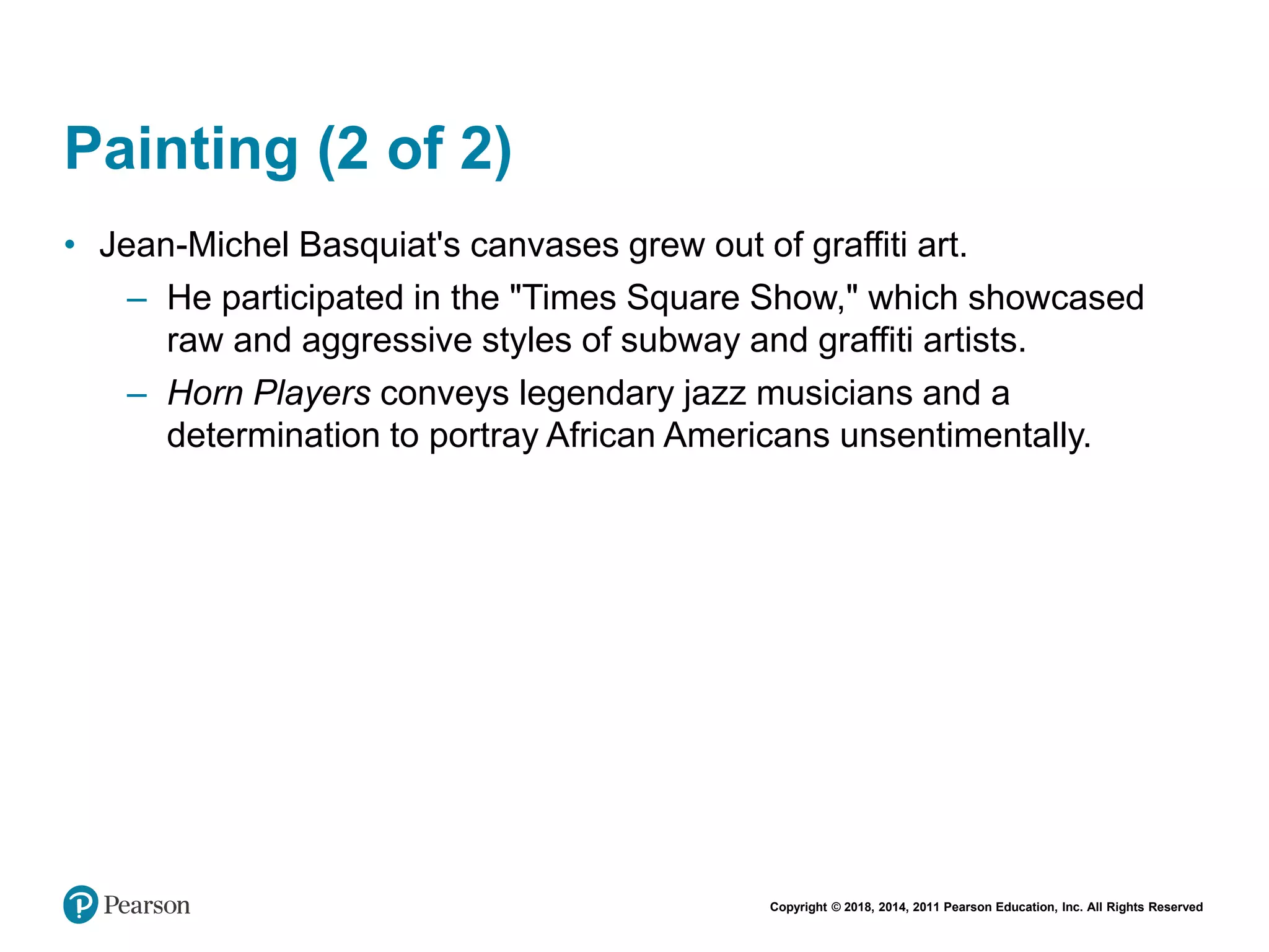 Copyright © 2018, 2014, 2011 Pearson Education, Inc. All Rights Reserved
Painting (2 of 2)
• Jean-Michel Basquiat's canvases grew out of graffiti art.
– He participated in the "Times Square Show," which showcased
raw and aggressive styles of subway and graffiti artists.
– Horn Players conveys legendary jazz musicians and a
determination to portray African Americans unsentimentally.
 