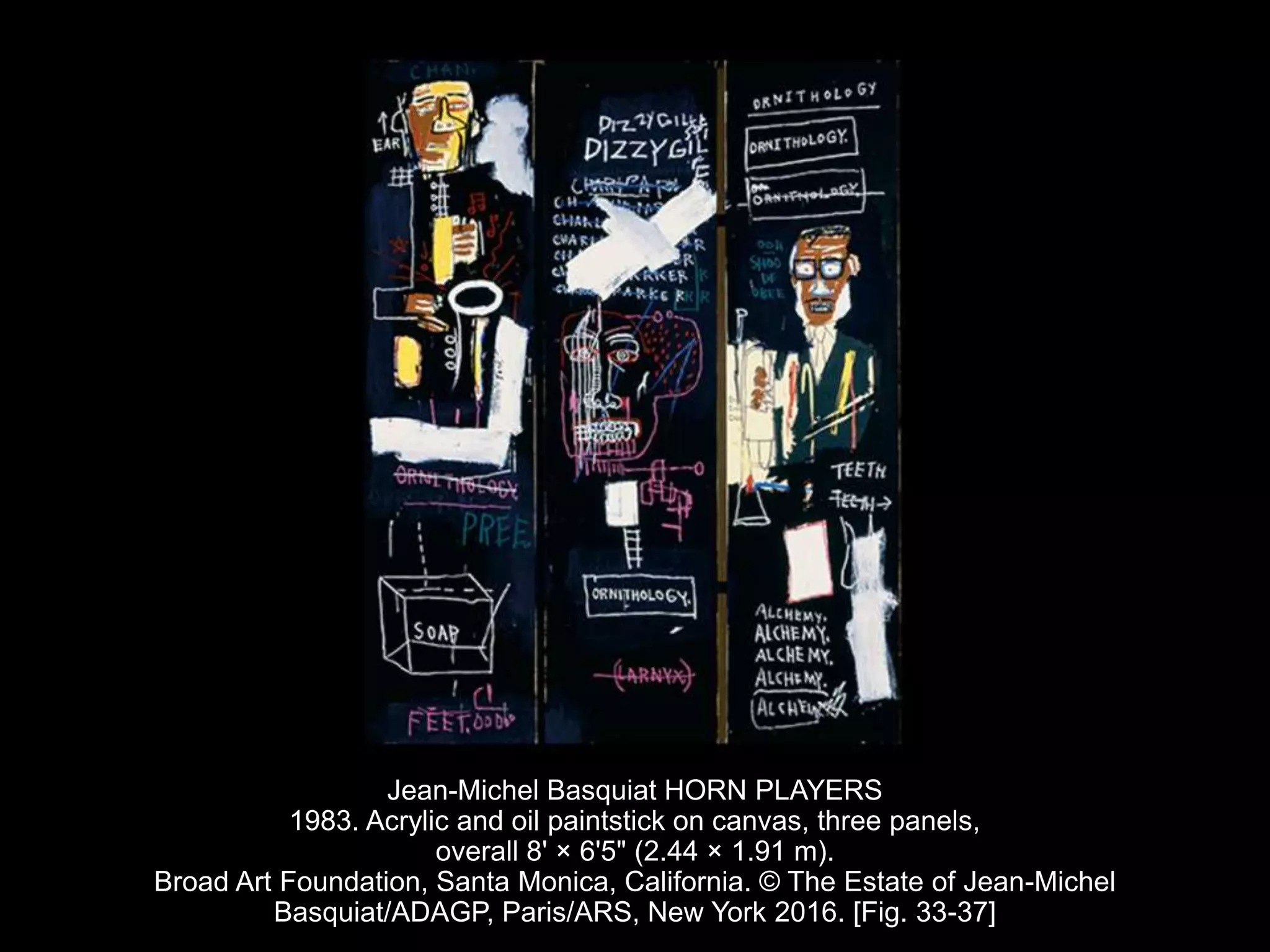 Jean-Michel Basquiat HORN PLAYERS
1983. Acrylic and oil paintstick on canvas, three panels,
overall 8' × 6'5" (2.44 × 1.91 m).
Broad Art Foundation, Santa Monica, California. © The Estate of Jean-Michel
Basquiat/ADAGP, Paris/ARS, New York 2016. [Fig. 33-37]
 