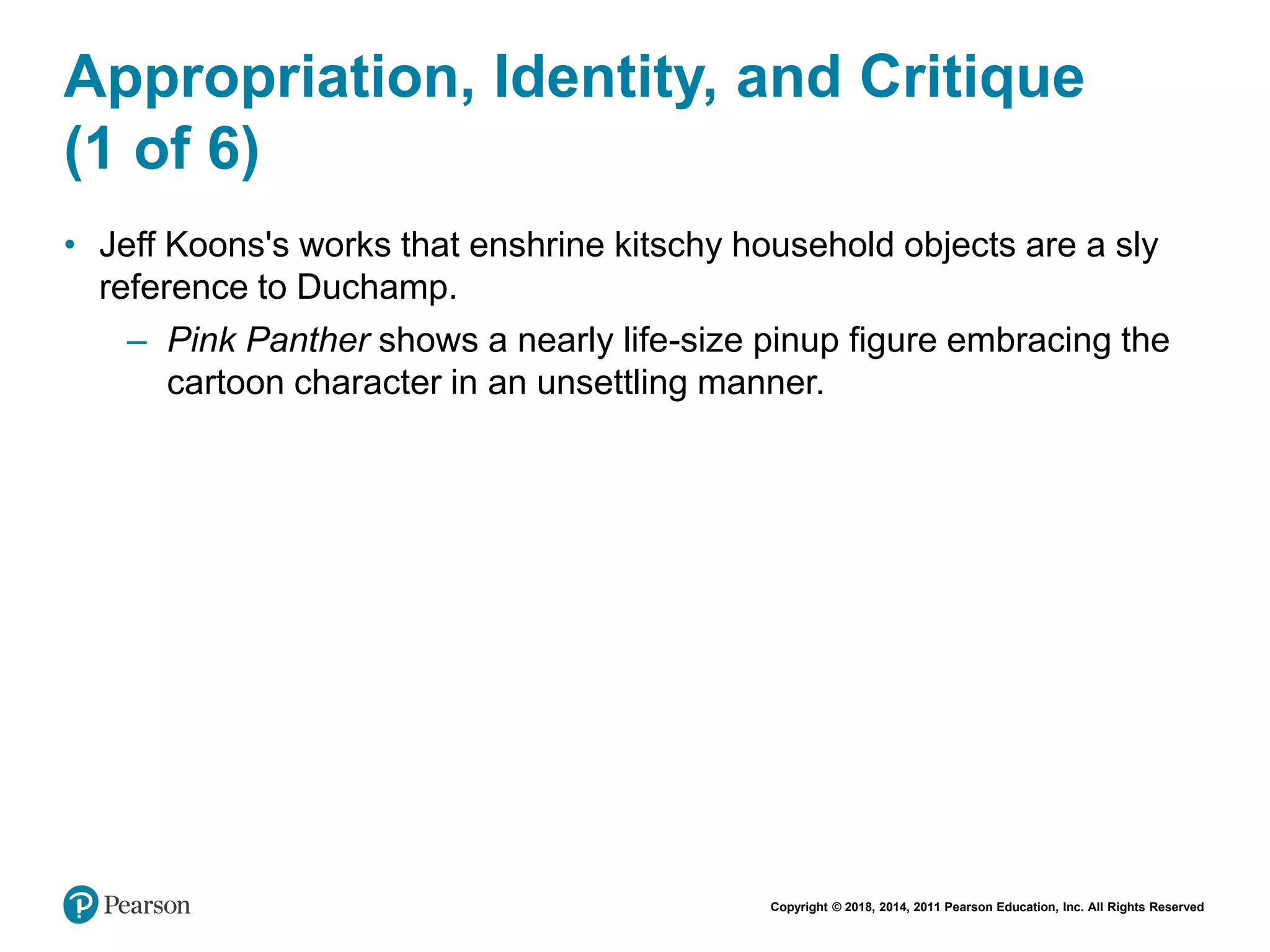 Copyright © 2018, 2014, 2011 Pearson Education, Inc. All Rights Reserved
Appropriation, Identity, and Critique
(1 of 6)
• Jeff Koons's works that enshrine kitschy household objects are a sly
reference to Duchamp.
– Pink Panther shows a nearly life-size pinup figure embracing the
cartoon character in an unsettling manner.
 