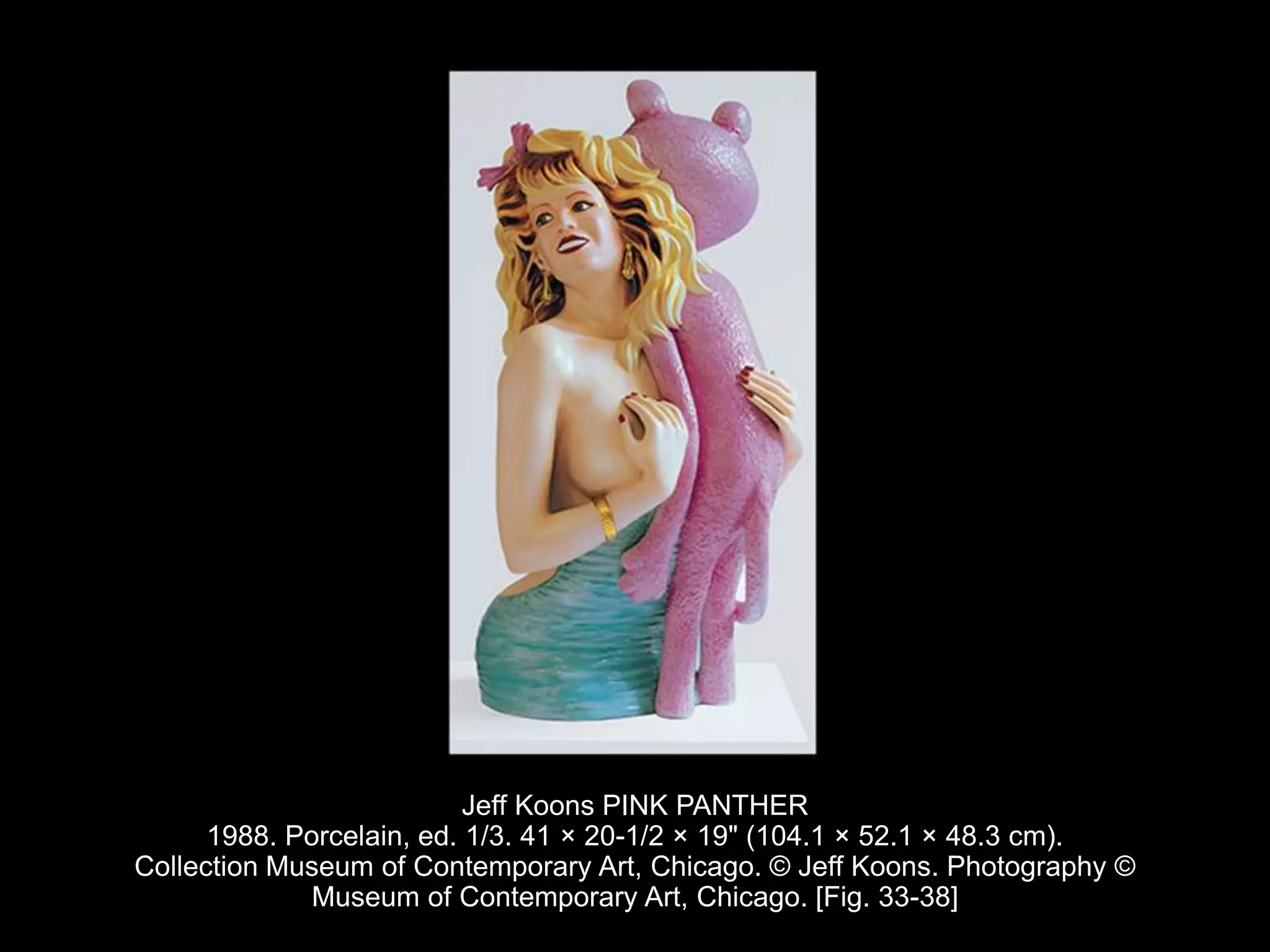 Jeff Koons PINK PANTHER
1988. Porcelain, ed. 1/3. 41 × 20-1/2 × 19" (104.1 × 52.1 × 48.3 cm).
Collection Museum of Contemporary Art, Chicago. © Jeff Koons. Photography ©
Museum of Contemporary Art, Chicago. [Fig. 33-38]
 