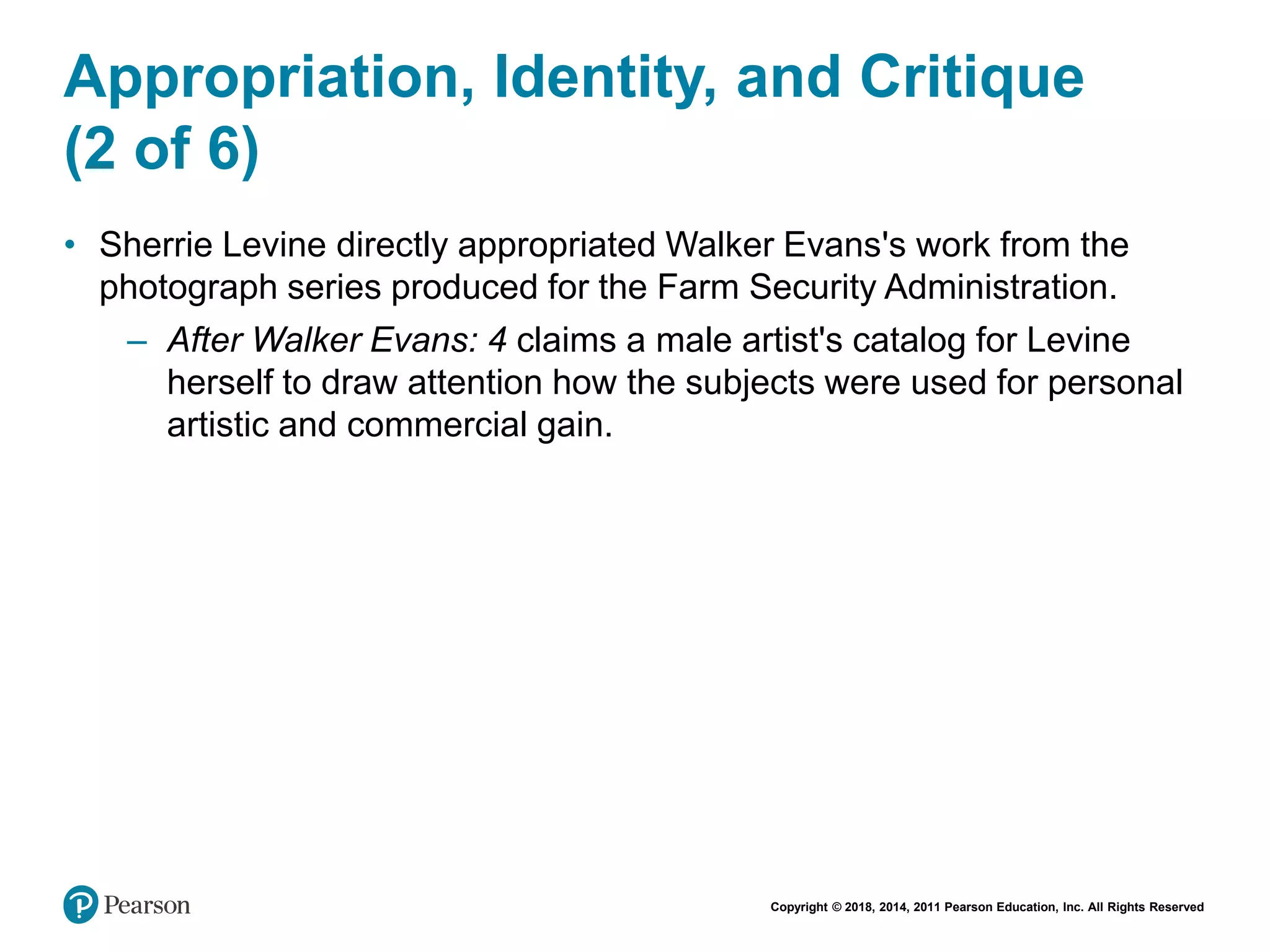 Copyright © 2018, 2014, 2011 Pearson Education, Inc. All Rights Reserved
Appropriation, Identity, and Critique
(2 of 6)
• Sherrie Levine directly appropriated Walker Evans's work from the
photograph series produced for the Farm Security Administration.
– After Walker Evans: 4 claims a male artist's catalog for Levine
herself to draw attention how the subjects were used for personal
artistic and commercial gain.
 