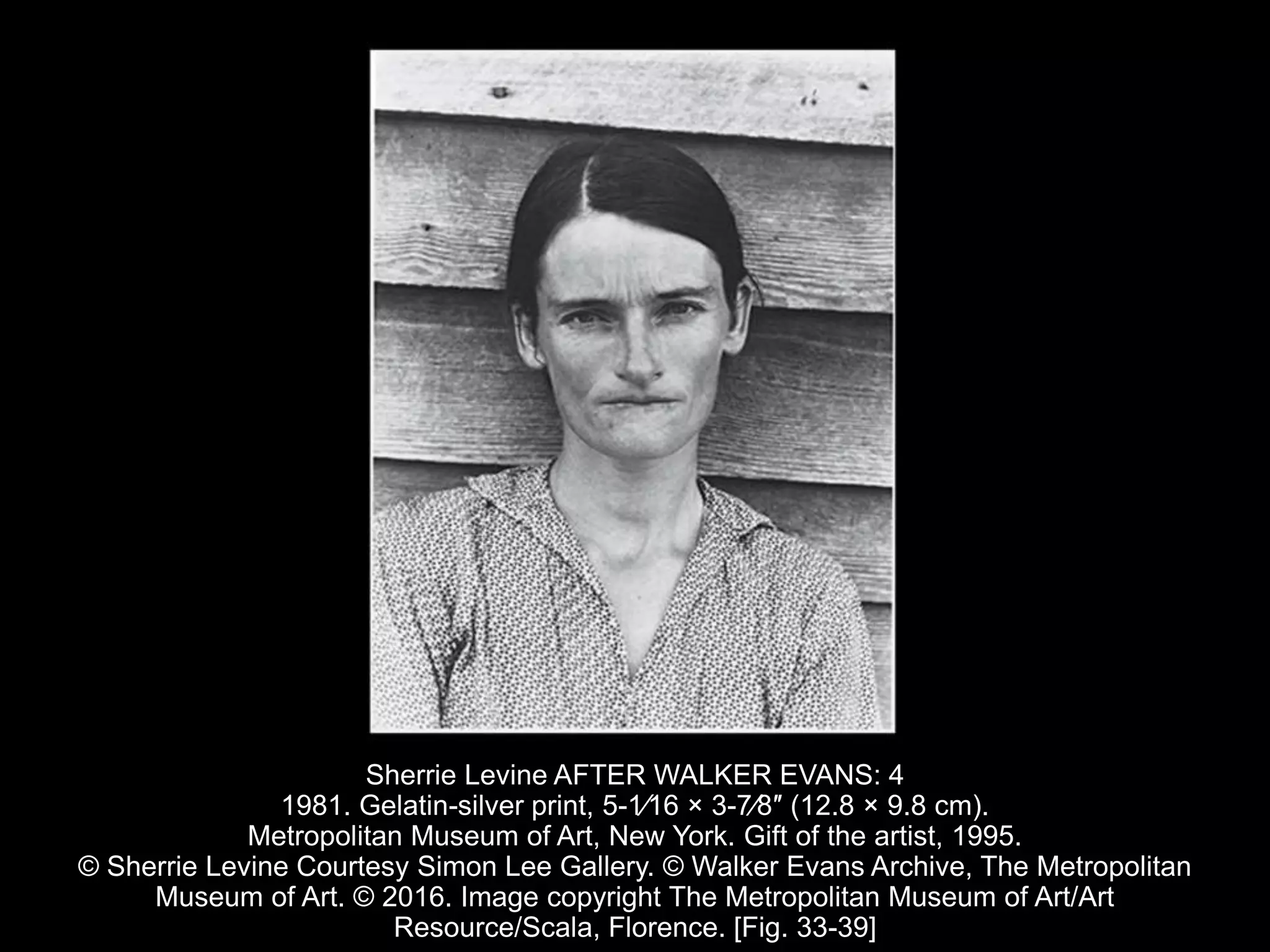 Sherrie Levine AFTER WALKER EVANS: 4
1981. Gelatin-silver print, 5-1⁄16 × 3-7⁄8″ (12.8 × 9.8 cm).
Metropolitan Museum of Art, New York. Gift of the artist, 1995.
© Sherrie Levine Courtesy Simon Lee Gallery. © Walker Evans Archive, The Metropolitan
Museum of Art. © 2016. Image copyright The Metropolitan Museum of Art/Art
Resource/Scala, Florence. [Fig. 33-39]
 