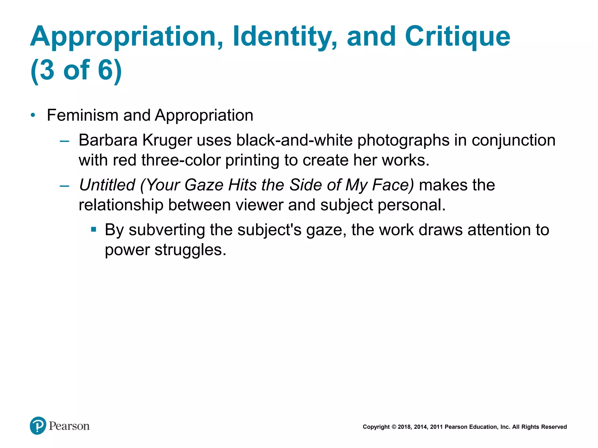 Copyright © 2018, 2014, 2011 Pearson Education, Inc. All Rights Reserved
Appropriation, Identity, and Critique
(3 of 6)
• Feminism and Appropriation
– Barbara Kruger uses black-and-white photographs in conjunction
with red three-color printing to create her works.
– Untitled (Your Gaze Hits the Side of My Face) makes the
relationship between viewer and subject personal.
 By subverting the subject's gaze, the work draws attention to
power struggles.
 
