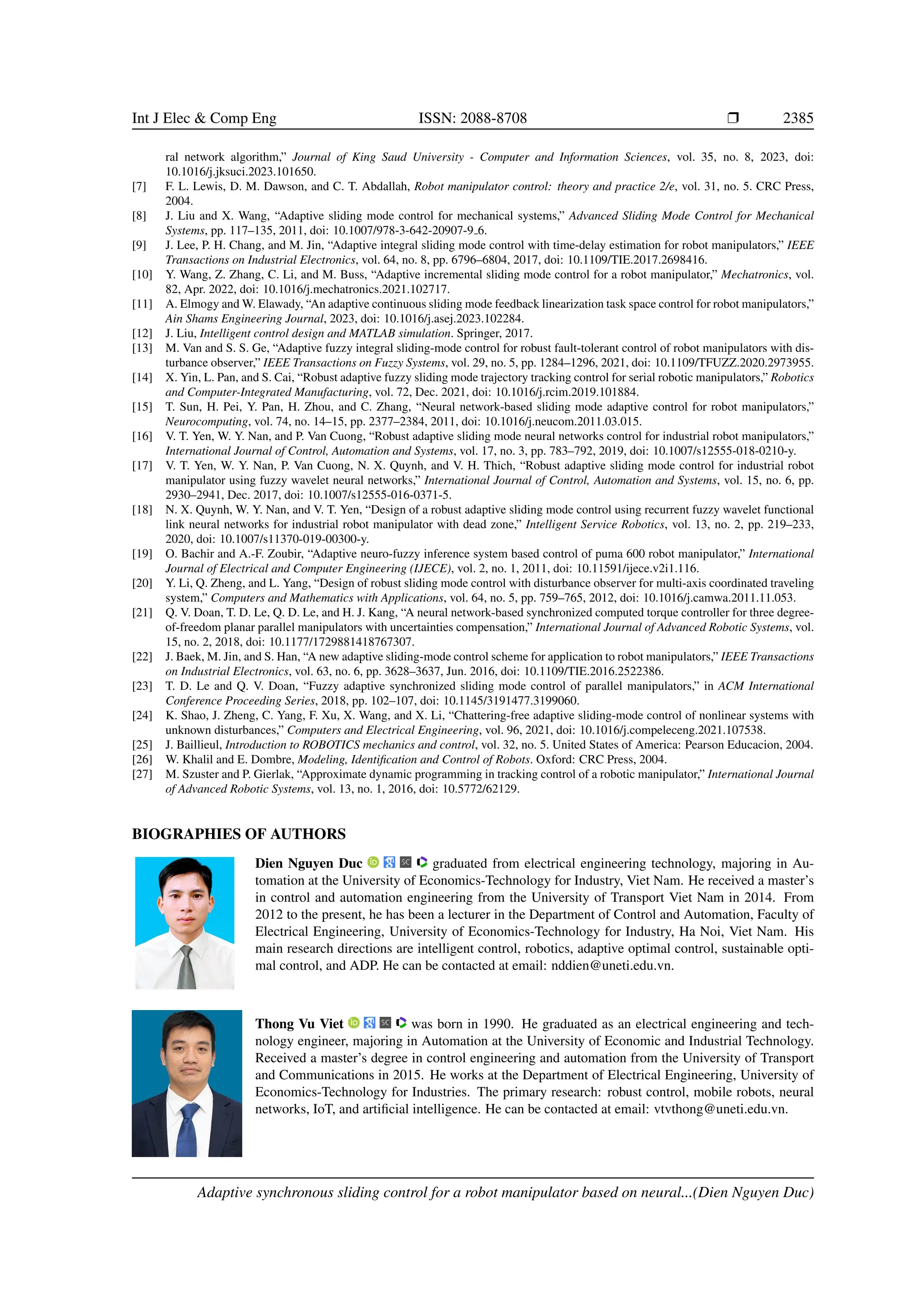 Int J Elec Comp Eng ISSN: 2088-8708 ❒ 2385 ral network algorithm,” Journal of King Saud University - Computer and Information Sciences, vol. 35, no. 8, 2023, doi: 10.1016/j.jksuci.2023.101650. [7] F. L. Lewis, D. M. Dawson, and C. T. Abdallah, Robot manipulator control: theory and practice 2/e, vol. 31, no. 5. CRC Press, 2004. [8] J. Liu and X. Wang, “Adaptive sliding mode control for mechanical systems,” Advanced Sliding Mode Control for Mechanical Systems, pp. 117–135, 2011, doi: 10.1007/978-3-642-20907-9 6. [9] J. Lee, P. H. Chang, and M. Jin, “Adaptive integral sliding mode control with time-delay estimation for robot manipulators,” IEEE Transactions on Industrial Electronics, vol. 64, no. 8, pp. 6796–6804, 2017, doi: 10.1109/TIE.2017.2698416. [10] Y. Wang, Z. Zhang, C. Li, and M. Buss, “Adaptive incremental sliding mode control for a robot manipulator,” Mechatronics, vol. 82, Apr. 2022, doi: 10.1016/j.mechatronics.2021.102717. [11] A. Elmogy and W. Elawady, “An adaptive continuous sliding mode feedback linearization task space control for robot manipulators,” Ain Shams Engineering Journal, 2023, doi: 10.1016/j.asej.2023.102284. [12] J. Liu, Intelligent control design and MATLAB simulation. Springer, 2017. [13] M. Van and S. S. Ge, “Adaptive fuzzy integral sliding-mode control for robust fault-tolerant control of robot manipulators with dis- turbance observer,” IEEE Transactions on Fuzzy Systems, vol. 29, no. 5, pp. 1284–1296, 2021, doi: 10.1109/TFUZZ.2020.2973955. [14] X. Yin, L. Pan, and S. Cai, “Robust adaptive fuzzy sliding mode trajectory tracking control for serial robotic manipulators,” Robotics and Computer-Integrated Manufacturing, vol. 72, Dec. 2021, doi: 10.1016/j.rcim.2019.101884. [15] T. Sun, H. Pei, Y. Pan, H. Zhou, and C. Zhang, “Neural network-based sliding mode adaptive control for robot manipulators,” Neurocomputing, vol. 74, no. 14–15, pp. 2377–2384, 2011, doi: 10.1016/j.neucom.2011.03.015. [16] V. T. Yen, W. Y. Nan, and P. Van Cuong, “Robust adaptive sliding mode neural networks control for industrial robot manipulators,” International Journal of Control, Automation and Systems, vol. 17, no. 3, pp. 783–792, 2019, doi: 10.1007/s12555-018-0210-y. [17] V. T. Yen, W. Y. Nan, P. Van Cuong, N. X. Quynh, and V. H. Thich, “Robust adaptive sliding mode control for industrial robot manipulator using fuzzy wavelet neural networks,” International Journal of Control, Automation and Systems, vol. 15, no. 6, pp. 2930–2941, Dec. 2017, doi: 10.1007/s12555-016-0371-5. [18] N. X. Quynh, W. Y. Nan, and V. T. Yen, “Design of a robust adaptive sliding mode control using recurrent fuzzy wavelet functional link neural networks for industrial robot manipulator with dead zone,” Intelligent Service Robotics, vol. 13, no. 2, pp. 219–233, 2020, doi: 10.1007/s11370-019-00300-y. [19] O. Bachir and A.-F. Zoubir, “Adaptive neuro-fuzzy inference system based control of puma 600 robot manipulator,” International Journal of Electrical and Computer Engineering (IJECE), vol. 2, no. 1, 2011, doi: 10.11591/ijece.v2i1.116. [20] Y. Li, Q. Zheng, and L. Yang, “Design of robust sliding mode control with disturbance observer for multi-axis coordinated traveling system,” Computers and Mathematics with Applications, vol. 64, no. 5, pp. 759–765, 2012, doi: 10.1016/j.camwa.2011.11.053. [21] Q. V. Doan, T. D. Le, Q. D. Le, and H. J. Kang, “A neural network-based synchronized computed torque controller for three degree- of-freedom planar parallel manipulators with uncertainties compensation,” International Journal of Advanced Robotic Systems, vol. 15, no. 2, 2018, doi: 10.1177/1729881418767307. [22] J. Baek, M. Jin, and S. Han, “A new adaptive sliding-mode control scheme for application to robot manipulators,” IEEE Transactions on Industrial Electronics, vol. 63, no. 6, pp. 3628–3637, Jun. 2016, doi: 10.1109/TIE.2016.2522386. [23] T. D. Le and Q. V. Doan, “Fuzzy adaptive synchronized sliding mode control of parallel manipulators,” in ACM International Conference Proceeding Series, 2018, pp. 102–107, doi: 10.1145/3191477.3199060. [24] K. Shao, J. Zheng, C. Yang, F. Xu, X. Wang, and X. Li, “Chattering-free adaptive sliding-mode control of nonlinear systems with unknown disturbances,” Computers and Electrical Engineering, vol. 96, 2021, doi: 10.1016/j.compeleceng.2021.107538. [25] J. Baillieul, Introduction to ROBOTICS mechanics and control, vol. 32, no. 5. United States of America: Pearson Educacion, 2004. [26] W. Khalil and E. Dombre, Modeling, Identification and Control of Robots. Oxford: CRC Press, 2004. [27] M. Szuster and P. Gierlak, “Approximate dynamic programming in tracking control of a robotic manipulator,” International Journal of Advanced Robotic Systems, vol. 13, no. 1, 2016, doi: 10.5772/62129. BIOGRAPHIES OF AUTHORS Dien Nguyen Duc graduated from electrical engineering technology, majoring in Au- tomation at the University of Economics-Technology for Industry, Viet Nam. He received a master’s in control and automation engineering from the University of Transport Viet Nam in 2014. From 2012 to the present, he has been a lecturer in the Department of Control and Automation, Faculty of Electrical Engineering, University of Economics-Technology for Industry, Ha Noi, Viet Nam. His main research directions are intelligent control, robotics, adaptive optimal control, sustainable opti- mal control, and ADP. He can be contacted at email: nddien@uneti.edu.vn. Thong Vu Viet was born in 1990. He graduated as an electrical engineering and tech- nology engineer, majoring in Automation at the University of Economic and Industrial Technology. Received a master’s degree in control engineering and automation from the University of Transport and Communications in 2015. He works at the Department of Electrical Engineering, University of Economics-Technology for Industries. The primary research: robust control, mobile robots, neural networks, IoT, and artificial intelligence. He can be contacted at email: vtvthong@uneti.edu.vn. Adaptive synchronous sliding control for a robot manipulator based on neural...(Dien Nguyen Duc) 
