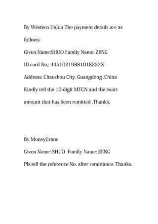 By Western Union The payment details are as
follows:
Given Name:SHUO Family Name: ZENG
ID card No.: 44510219881018232X
Address: Chaozhou City, Guangdong ,China
Kindly tell the 10-digit MTCN and the exact
amount that has been remitted .Thanks.
By MoneyGram:
Given Name: SHUO Family Name: ZENG
Pls.tell the reference No. after remittance. Thanks.
 