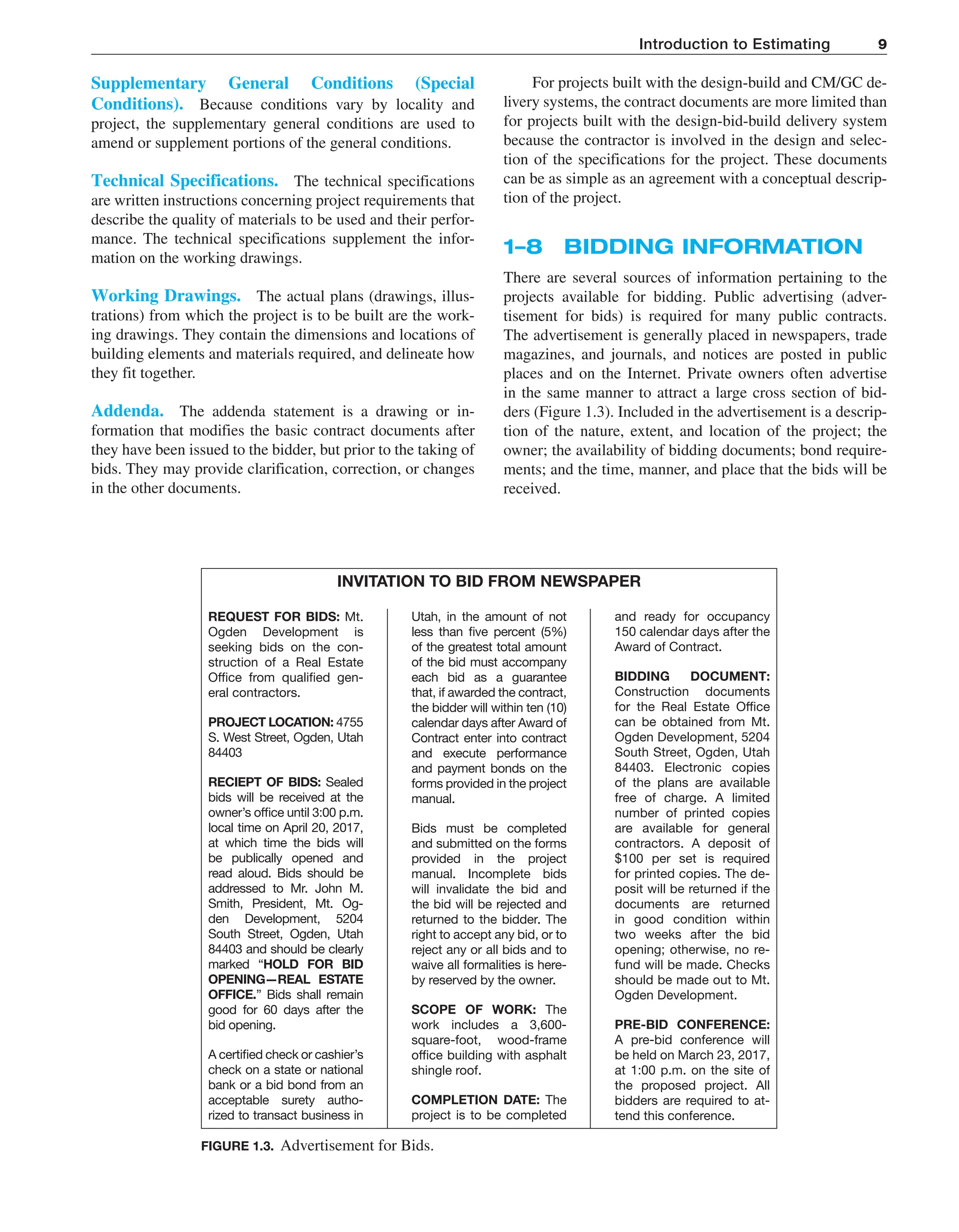 Introduction to Estimating 9
For projects built with the design-build and CM/GC de-
livery systems, the contract documents are more limited than
for projects built with the design-bid-build delivery system
because the contractor is involved in the design and selec-
tion of the specifications for the project. These documents
can be as simple as an agreement with a conceptual descrip-
tion of the project.
1–8 BIDDING INFORMATION
There are several sources of information pertaining to the
projects available for bidding. Public advertising (adver-
tisement for bids) is required for many public contracts.
The advertisement is generally placed in newspapers, trade
magazines, and journals, and notices are posted in public
places and on the Internet. Private owners often advertise
in the same manner to attract a large cross section of bid-
ders (Figure 1.3). Included in the advertisement is a descrip-
tion of the nature, extent, and location of the project; the
owner; the availability of bidding documents; bond require-
ments; and the time, manner, and place that the bids will be
received.
Supplementary General Conditions (Special
Conditions). Because conditions vary by locality and
project, the supplementary general conditions are used to
amend or supplement portions of the general conditions.
Technical Specifications. The technical specifications
are written instructions concerning project requirements that
describe the quality of materials to be used and their perfor-
mance. The technical specifications supplement the infor-
mation on the working drawings.
Working Drawings. The actual plans (drawings, illus-
trations) from which the project is to be built are the work-
ing drawings. They contain the dimensions and locations of
building elements and materials required, and delineate how
they fit together.
Addenda. The addenda statement is a drawing or in-
formation that modifies the basic contract documents after
they have been issued to the bidder, but prior to the taking of
bids. They may provide clarification, correction, or changes
in the other documents.
INVITATION TO BID FROM NEWSPAPER
REQUEST FOR BIDS: Mt.
Ogden Development is
seeking bids on the con-
struction of a Real Estate
Office from qualified gen-
eral contractors.
PROJECT LOCATION: 4755
S. West Street, Ogden, Utah
84403
RECIEPT OF BIDS: Sealed
bids will be received at the
owner’s office until 3:00 p.m.
local time on April 20, 2017,
at which time the bids will
be publically opened and
read aloud. Bids should be
addressed to Mr. John M.
Smith, President, Mt. Og-
den Development, 5204
South Street, Ogden, Utah
84403 and should be clearly
marked “HOLD FOR BID
OPENING—REAL ESTATE
OFFICE.” Bids shall remain
good for 60 days after the
bid opening.
A certified check or cashier’s
check on a state or national
bank or a bid bond from an
acceptable surety autho-
rized to transact business in
Utah, in the amount of not
less than five percent (5%)
of the greatest total amount
of the bid must accompany
each bid as a guarantee
that, if awarded the contract,
the bidder will within ten (10)
calendar days after Award of
Contract enter into contract
and execute performance
and payment bonds on the
forms provided in the project
manual.
Bids must be completed
and submitted on the forms
provided in the project
manual. Incomplete bids
will invalidate the bid and
the bid will be rejected and
returned to the bidder. The
right to accept any bid, or to
reject any or all bids and to
waive all formalities is here-
by reserved by the owner.
SCOPE OF WORK: The
work includes a 3,600-
square-foot, wood-frame
office build­
ing with asphalt
shingle roof.
COMPLETION DATE: The
project is to be completed
and ready for occupancy
150 calendar days after the
Award of Contract.
BIDDING DOCUMENT:
Construction documents
for the Real Estate Office
can be obtained from Mt.
Ogden Development, 5204
South Street, Ogden, Utah
84403. Electronic copies
of the plans are available
free of charge. A limited
number of printed copies
are available for general
contractors. A deposit of
$100 per set is required
for printed copies. The de-
posit will be returned if the
documents are returned
in good condition within
two weeks after the bid
opening; otherwise, no re-
fund will be made. Checks
should be made out to Mt.
Ogden Development.
PRE-BID CONFERENCE:
A pre-bid conference will
be held on March 23, 2017,
at 1:00 p.m. on the site of
the proposed project. All
bidders are required to at-
tend this conference.
FIGURE 1.3. Advertisement for Bids.
M01_PETE1165_09_SE_C01.indd 9 7/20/17 4:06 PM
 