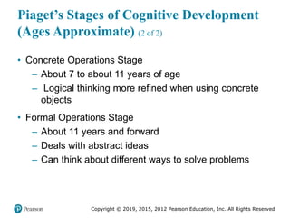 Copyright © 2019, 2015, 2012 Pearson Education, Inc. All Rights Reserved
Piaget’s Stages of Cognitive Development
(Ages Approximate) (2 of 2)
• Concrete Operations Stage
– About 7 to about 11 years of age
– Logical thinking more refined when using concrete
objects
• Formal Operations Stage
– About 11 years and forward
– Deals with abstract ideas
– Can think about different ways to solve problems
 