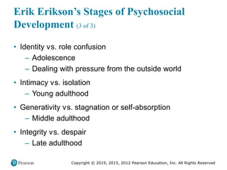 Copyright © 2019, 2015, 2012 Pearson Education, Inc. All Rights Reserved
Erik Erikson’s Stages of Psychosocial
Development (3 of 3)
• Identity versus. role confusion
– Adolescence
– Dealing with pressure from the outside world
• Intimacy versus. isolation
– Young adulthood
• Generativity versus. stagnation or self-absorption
– Middle adulthood
• Integrity versus. despair
– Late adulthood
 