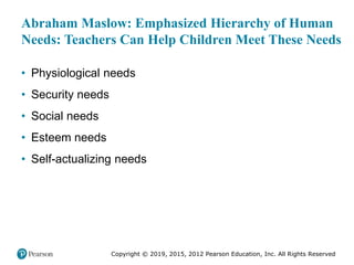 Copyright © 2019, 2015, 2012 Pearson Education, Inc. All Rights Reserved
Abraham Maslow: Emphasized Hierarchy of Human
Needs: Teachers Can Help Children Meet These Needs
• Physiological needs
• Security needs
• Social needs
• Esteem needs
• Self-actualizing needs
 