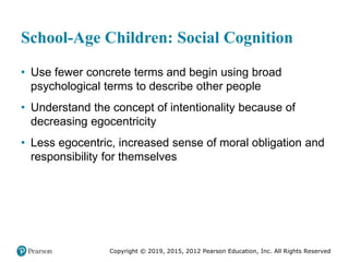 Copyright © 2019, 2015, 2012 Pearson Education, Inc. All Rights Reserved
School-Age Children: Social Cognition
• Use fewer concrete terms and begin using broad
psychological terms to describe other people
• Understand the concept of intentionality because of
decreasing egocentricity
• Less egocentric, increased sense of moral obligation and
responsibility for themselves
 