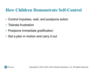 Copyright © 2019, 2015, 2012 Pearson Education, Inc. All Rights Reserved
How Children Demonstrate Self-Control
• Control impulses, wait, and postpone action
• Tolerate frustration
• Postpone immediate gratification
• Set a plan in motion and carry it out
 