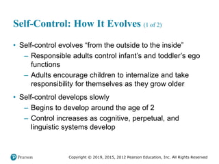 Copyright © 2019, 2015, 2012 Pearson Education, Inc. All Rights Reserved
Self-Control: How It Evolves (1 of 2)
• Self-control evolves “from the outside to the inside”
– Responsible adults control infant’s and toddler’s ego
functions
– Adults encourage children to internalize and take
responsibility for themselves as they grow older
• Self-control develops slowly
– Begins to develop around the age of 2
– Control increases as cognitive, perpetual, and
linguistic systems develop
 
