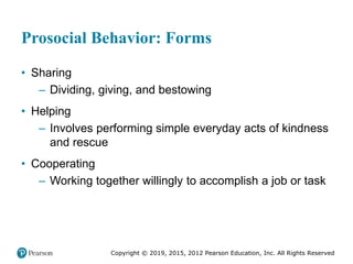 Copyright © 2019, 2015, 2012 Pearson Education, Inc. All Rights Reserved
Prosocial Behavior: Forms
• Sharing
– Dividing, giving, and bestowing
• Helping
– Involves performing simple everyday acts of kindness
and rescue
• Cooperating
– Working together willingly to accomplish a job or task
 
