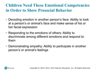 Copyright © 2019, 2015, 2012 Pearson Education, Inc. All Rights Reserved
Children Need These Emotional Competencies
in Order to Show Prosocial Behavior
• Decoding emotion in another person’s face: Ability to look
at a person’s or animal’s face and make sense of his or
her facial expression
• Responding to the emotions of others: Ability to
discriminate among different emotions and respond to
them
• Demonstrating empathy: Ability to participate in another
person’s or animal’s feelings
 