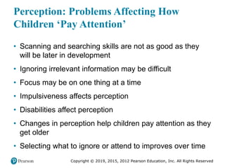 Copyright © 2019, 2015, 2012 Pearson Education, Inc. All Rights Reserved
Perception: Problems Affecting How
Children ‘Pay Attention’
• Scanning and searching skills are not as good as they
will be later in development
• Ignoring irrelevant information may be difficult
• Focus may be on one thing at a time
• Impulsiveness affects perception
• Disabilities affect perception
• Changes in perception help children pay attention as they
get older
• Selecting what to ignore or attend to improves over time
 