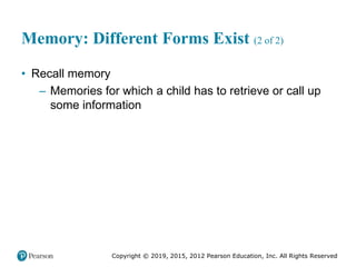 Copyright © 2019, 2015, 2012 Pearson Education, Inc. All Rights Reserved
Memory: Different Forms Exist (2 of 2)
• Recall memory
– Memories for which a child has to retrieve or call up
some information
 