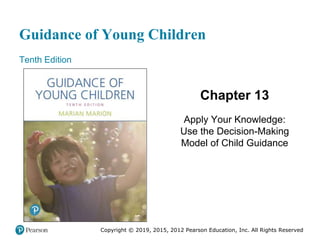 Guidance of Young Children
Tenth Edition
Chapter 13
Apply Your Knowledge:
Use the Decision-Making
Model of Child Guidance
Copyright © 2019, 2015, 2012 Pearson Education, Inc. All Rights Reserved
 