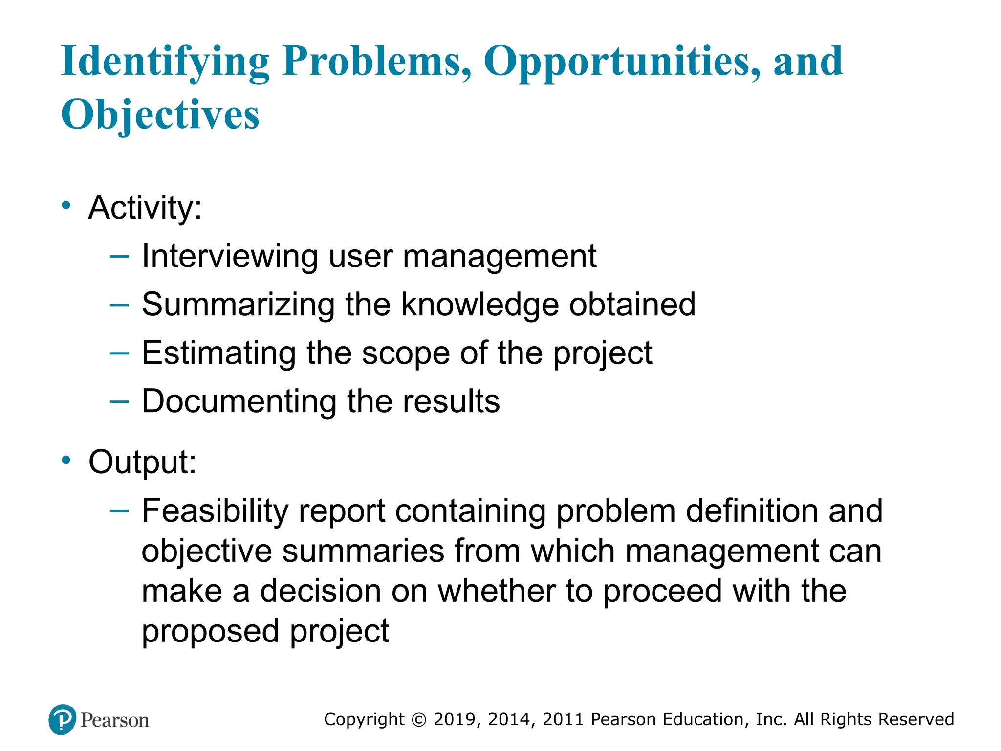 Copyright © 2019, 2014, 2011 Pearson Education, Inc. All Rights Reserved
Identifying Problems, Opportunities, and
Objectives
• Activity:
– Interviewing user management
– Summarizing the knowledge obtained
– Estimating the scope of the project
– Documenting the results
• Output:
– Feasibility report containing problem definition and
objective summaries from which management can
make a decision on whether to proceed with the
proposed project
 